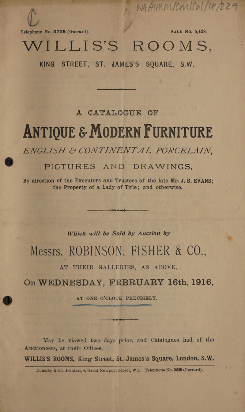 &gt; ¥. WA ual LEP LT Le ob ~ SALE No, 5,438. Beda No. 4726 (Gerrard), VELLIsSsS .ROOMS, KING STREET, ST. JAMES’S SQUARE, 5S.W.  A CATALOGUE OF ANTIOUE &amp; MODERN FURNITURE ENGLISH &amp; CONTINENTAL PORCELAIN, PICTURES AND DRAWINGS, By direction of the Executors and Trustees of the late Mr. J, B. EVANS; the Property of a Lady of Title; and otherwise. Which will be Sold by Auction by Messrs. ROBINSON, FISHER &amp; CO., AT THEIR GALLERIES, AS ABOVE, On WEDNESDAY, FEBRUARY 16th, 1916, AT ONE O’CLOCK PRECISELY. a ala a ae tr an ee oe  et ee May be viewed two days prior, and Catalogues had of the . Auctioneers, at their Offices, WILLIS’S ROOMS, King Street, St. James’s Square, London, S.W. Doherty &amp; Co., Printers, 6, Great Newport Street, W.C. Telephone No. 3639 (Gerrard),