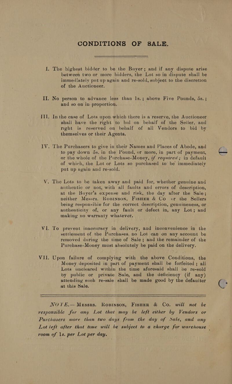 CONDITIONS OF SALE.  I. The highest bidder to be the Buyer; and if any dispute arise between two or more bidders, the Lot so in dispute shall be immediately put up again and re-sold, subject to the discretion of the Auctioneer. II. No person to advance less than ls.; above Five Pounds, ds. ; and so on in-proportion. - at ITl. Inthe case of Lots upon which there is a reserve, the Auctioneer shall have the right to bid on behalf of the Seller, and right is reserved on behalf of all Vendors to bid by themselves or their Agents. IV. The Purchasers to give in their Names and Places of Abode, and to pay down ds. in the Pound, or more, in part of payment, or the whole of the Purchase-Money, if reguired ; in default of which, the Lot or Lots so purchased to be immediately put up again and re-sold. V. The Lots to be taken away and paid for, whether genuine and authentic or not, with all faults and errors of description, at the Buyer's expense and risk, the day after the Sale; neither Messrs. Kosinson, Fisher &amp; Co or the Sellers being responsible for the correct description, genuineness, or authenticity of, or any fault or defect in, any Lot; and making no warranty whatever. Vi. To prevent inaccuracy in delivery, and inconvenience in the settlement of the Purchases. no Lot can on any account be removed during the time of Sale; and the remainder of the Purchase-Money must absolutely be paid on the delivery. VII. Upon failure of complying with the above Conditions, the Money deposited in part of payment shall be forfeited ; all Lots uncleared within the time aforesaid shall be re-sold by public or private Sale, and the deficiency (if any) attending such re-sale shall be made good by the defauiter at this Sale. | NO1E.— Messrs. Rosinson, FisHeR &amp; Co. will not be responsible for any Lot that may be left either by Vendors or Purchasers more than two days from the day of Sale, and any room of 1s. per Lot per day. —