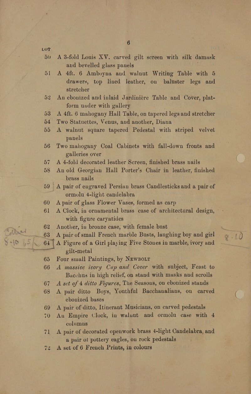LOT 50 A 3-fold Louis XV. carved gilt screen with silk damask aud bevelled glass panels S| A 4ft. 6 Amboyna and walnut Writing Table with 5 drawers, top lined leather, on baluster legs and stretcher 52 An ebonized and inlaid Jardiniére Table and Cover, plat- form uuder with gallery | 53 A 4ft. 6 mahogany Hall Table, on tapered legs and stretcher 54 Two Statuettes, Venus, and another, Diana 55 A walnut square tapered Pedestal with striped velvet panels 56 Two mahogany Coal Cabinets with fall-down fronts and galleries over 57 A 4-fold decorated leather Screen, finished brass nails 58 Anold Georgian Hall Porter’s Chair in leather, finished brass nails 59 A pair of engraved Persian brass Candlesticks and a pair of ormolu 4-light candelabra 60 A pair of glass Flower Vases, formed as carp 61 A Clock, in ornamental brass case of architectural design, ~ with figure caryatides 62 Another, iu bronze case, with female bust 63 A pairof small French marble Busts, laughing boy and girl ‘ 64] A Figure of a Girl playing Five Stones in marble, ivory and wl gilt-metal 65 Four small Paintings, by NEwBoLT 66 A massive ivory Cup and Cover with subject, Feast to Bacchus in high relief, on stand with masks and scrolls 67 A set of 4 ditto Figures, The Seasous, on ebonized stands 68 &lt;A pair ditto Boys, Youthful Bacchanalians, on carved ebonized bases 69 A pair of ditto, Itinerant Musicians, on carved pedestals 70 Au Empire Clock, in waluut and ormolu case with 4 columns 3 71 A pair of decorated openwork brass 4-light Candelabra, and | a pair of pottery eagles, ou rock pedestals A set of 6 French Prints, in colours ~1 ee