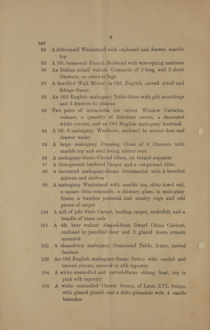 Lo? 100 101 8 A ditto small Washstand with cupboard and drawer, marble top A 3ft. brass-rail French Bedstead with wire-spring mattress An Italian inlaid walnut Commode of 2 long and 2 short Drawers, on cabriole legs | A bevelled Wall Mirror, in Old English carved scroll and foliage frame | An Old English mahogany Toilet Glass with gilt mouldings and 38 drawers in plateau Two pairs of terra-cotta cut velvet Window Curtains, valance, a quantity of furniture covers, a decorated white cornice, and an Old English mahogany bootrack A 3ft. 6 mahogany Wardrobe, enclosed by mirror door and drawer under A large mahogany Dressing Chest of 8 Drawers with marble top and oval swing mirror over A mahogany-frame Cheval Glass, on turned supports A blue-ground bordered Carpet and a red-ground ditto A decorated mahogany-frame Overmantel with 5 bevelled mirrors and shelves A mahogany Washstand with marble top, ditto towel rail, a square ditto commode, a chimney glass, in mahogany frame, a bamboo pedestal, and sundry rugs and odd pieces of carpet | A roll of pile Stair Carpet, Janding carpet, underfelt, and a bundle of brass rods A 4ft. burr walnut shaped-front Dwarf China Cabinet, enclosed by panelled door and 2 glazed doors, ormolu mounted , A shaped-top mahogany Occasional Table, 2-tier, carved borders An Old English mahogany-frame Settee with reeded and turned elbows, covered in silk tapestry A white enamelled and carved-frame oblong Seat, top in pink silk tapestry A white enamelled Cheval Screen, of Louis XVI. design, with glazed planel, and a ditto girandole with 4 candle - branches