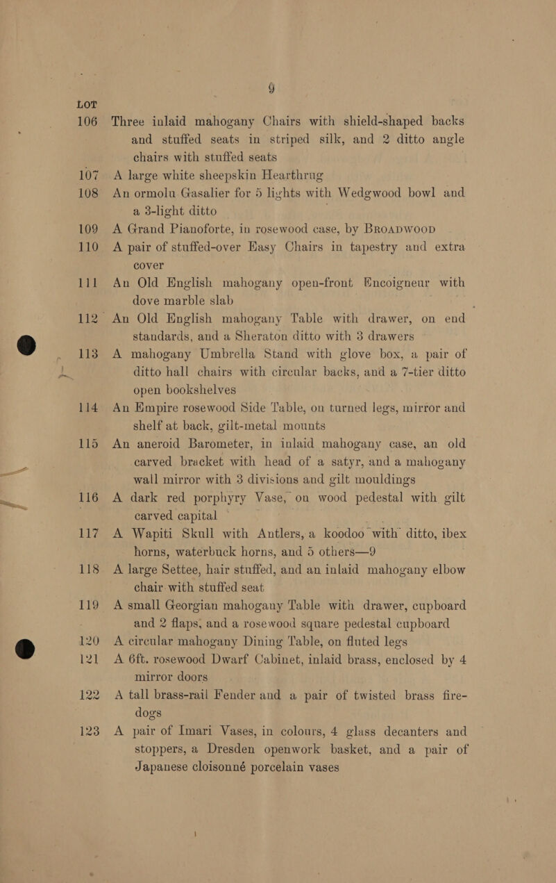 123 Y Three inlaid mahogany Chairs with shield-shaped backs and stuffed seats in striped silk, and 2 ditto angle chairs with stuffed seats A large white sheepskin Hearthrug An ormolu Gasalier for 5 lights with Wedewood bowl and a 3-light ditto | A Grand Pianoforte, in rosewood case, by BRoADWooD A pair of stuffed-over Easy Chairs in tapestry and extra cover An Old English mahogany open-front Encoigneur with dove marble slab standards, and a Sheraton ditto with 3 drawers ~ A mahogany Umbrella Stand with glove box, a pair of ditto hall chairs with circular backs, and a 7-tier ditto open bookshelves An Empire rosewood Side Table, on turned legs, mirror and shelf at back, gilt-metal mounts An aneroid Barometer, in inlaid mahogany case, an old carved bracket with head of a satyr, and a mahogany wall mirror with 3 divisions and gilt mouldings A dark red porphyry Vase, on wood pedestal with gilt carved capital ~ a ig A Wapiti Skull with Antlers, a koodoo with ditto, ibex horns, waterbuck horns, and 5 others—9 A large Settee, hair stuffed, and an inlaid mahogany elbow chair-with stuffed seat and 2 flaps, and a rosewood square pedestal cupboard A circular mahogany Dining Table, on fluted legs A 6ft. rosewood Dwarf Cabinet, inlaid brass, enclosed by 4 mirror doors A tall brass-rail Fender and a pair of twisted brass fire- dogs A pair of Imari Vases, in colours, 4 glass decanters and stoppers, a Dresden openwork basket, and a pair of Japanese cloisonné porcelain vases