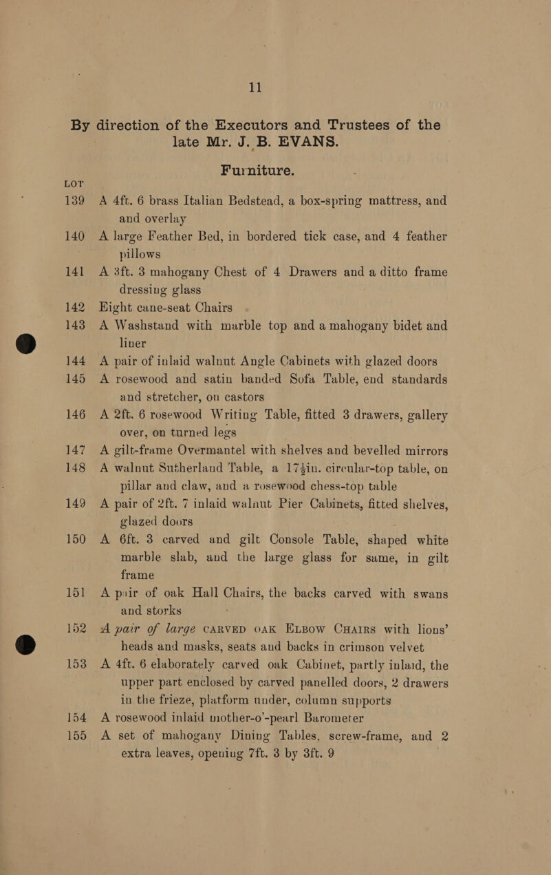 154 155 late Mr. J. B. EVANS. Furniture. A 4ft. 6 brass Italian Bedstead, a box-spring mattress, and and overlay A large Feather Bed, in bordered tick case, and 4 feather pillows A 3ft. 3 mahogany Chest of 4 Drawers and a ditto frame dressing glass Hight cane-seat Chairs A Washstand with marble top and a mahogany bidet and liner A pair of inlaid walnut Angle Cabinets with glazed doors A rosewood and satin banded Sofa Table, end standards and stretcher, on castors A 2ft. 6 rosewood Writing Table, fitted 3 drawers, gallery over, on turned legs A gilt-frame Overmantel with shelves and bevelled mirrors A walnut Sutherland Table, a 174in. circular-top table, on pillar and claw, and a rosewood chess-top table A pair of 2ft. 7 inlaid walnut Pier Cabinets, fitted shelves, glazed doors : A 6ft. 3 carved and gilt Console Table, shaped white marble slab, and the large glass for same, in gilt frame A puir of oak Hall Chairs, the backs carved with swans and storks A pair of large CARVED 0AK ELBow Cuarrs with lions’ heads and masks, seats and backs in crimson velvet A 4ft. 6 elaborately carved oak Cabinet, partly inlaid, the upper part enclosed by carved panelled doors, 2 drawers in the frieze, platform under, column supports A rosewood inlaid mother-o’-pearl Barometer A set of mahogany Dining Tables, screw-frame, and 2 extra leaves, opening 7ft. 3 by 3ft. 9