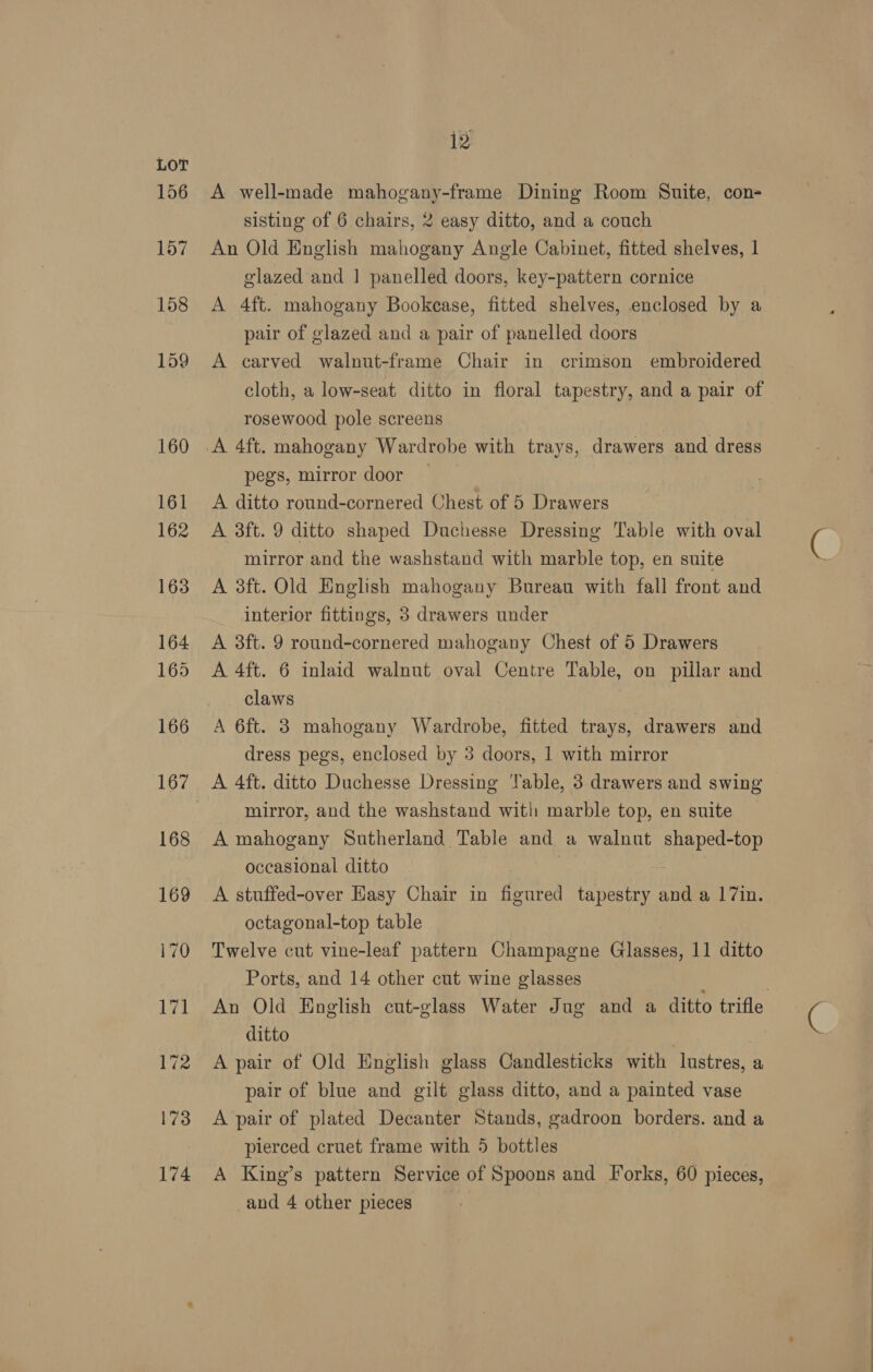 156 12 A well-made mahogany-frame Dining Room Suite, con- sisting of 6 chairs, 2 easy ditto, and a couch An Old English mahogany Angle Cabinet, fitted shelves, 1 glazed and | panelled doors, key-pattern cornice A 4ft. mahogany Bookcase, fitted shelves, enclosed by a pair of glazed and a pair of panelled doors A carved walnut-frame Chair in crimson embroidered cloth, a low-seat ditto in floral tapestry, and a pair of rosewood pole screens pegs, mirror door A ditto round-cornered Chest of 5 Drawers A 3ft. 9 ditto shaped Duchesse Dressing Table with oval mirror and the washstand with marble top, en suite A 3ft. Old English mahogany Bureau with fall front and interior fittings, 3 drawers under A 3ft. 9 round-cornered mahogany Chest of 5 Drawers A 4ft. 6 inlaid walnut oval Centre Table, on pillar and claws A 6ft. 3 mahogany Wardrobe, fitted trays, drawers and dress pegs, enclosed by 3 doors, 1 with mirror mirror, and the washstand with marble top, en suite A mahogany Sutherland Table and. a walnut nce -top occasional ditto A stuffed-over Easy Chair in figured neler Ua, and a 17in. octagonal-top table Twelve cut vine-leaf pattern Champagne Glasses, 11 ditto Ports, and 14 other cut wine glasses | An Old English cut-glass Water Jug and a ditto trifle ditto A pair of Old English glass Candlesticks with lustres, a pair of blue and gilt glass ditto, and a painted vase A pair of plated Decanter Stands, gadroon borders. and a pierced cruet frame with 5 bottles A King’s pattern Service of Spoons and Iorks, 60 pieces,