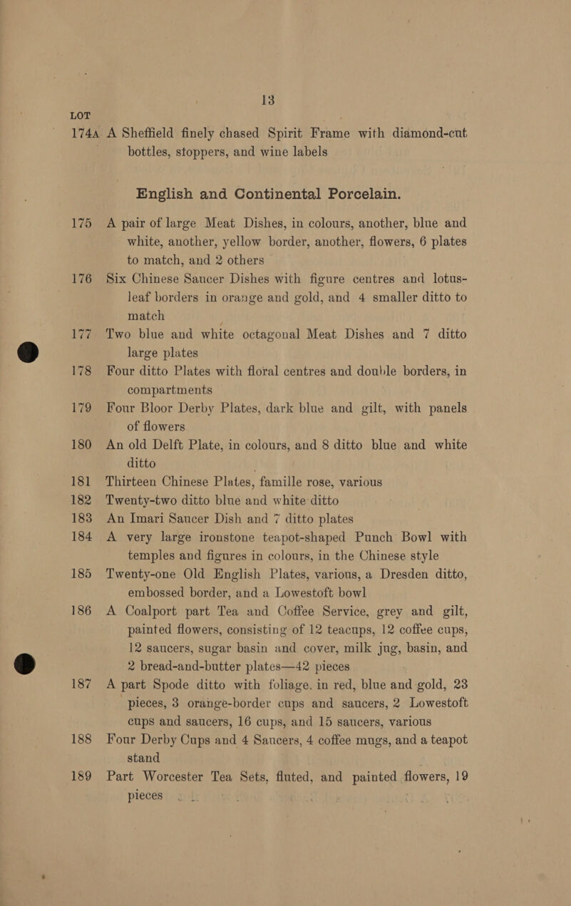 175 176 186 187 188 189 bottles, stoppers, and wine labels English and Continental Porcelain. A pair of large Meat Dishes, in colours, another, blue and white, another, yellow border, another, Row ane 6 plates to match, and 2 others - Six Chinese Saucer Dishes with figure centres and lotus- leaf borders in orange and gold, and 4 smaller ditto to match Two blue and white octagonal Meat Dishes and 7 ditto large plates Four ditto Plates with floral centres and double borders, in compartments Four Bloor Derby Plates, dark blue and gilt, with panels of flowers An old Delft Plate, in colours, and 8 ditto blue and white ditto Thirteen Chinese Plates, famille rose, various Twenty-two ditto blue and white ditto An Imari Saucer Dish and 7 ditto plates A very large ironstone teapot-shaped Punch Bowl with temples and figures in colours, in the Chinese style Twenty-one Old English Plates, various, a Dresden ditto, embossed border, and a Lowestoft bowl A Coalport part Tea and Coffee Service, grey and gilt, painted flowers, consisting of 12 teacups, 12 coffee cups, 12 saucers, sugar basin and cover, milk Ing, basin, and 2 bread-and-butter plates—42 pieces A part Spode ditto with foliage. in red, blue and gold, 23 pieces, 3 orange-border cups and saucers, 2 Lowestoft cups and saucers, 16 cups, and 15 saucers, various Four Derby Cups and 4 Saucers, 4 coffee mugs, and a teapot stand Part Worcester Tea Sets, fluted, and painted | flowers, 19 pieces ,