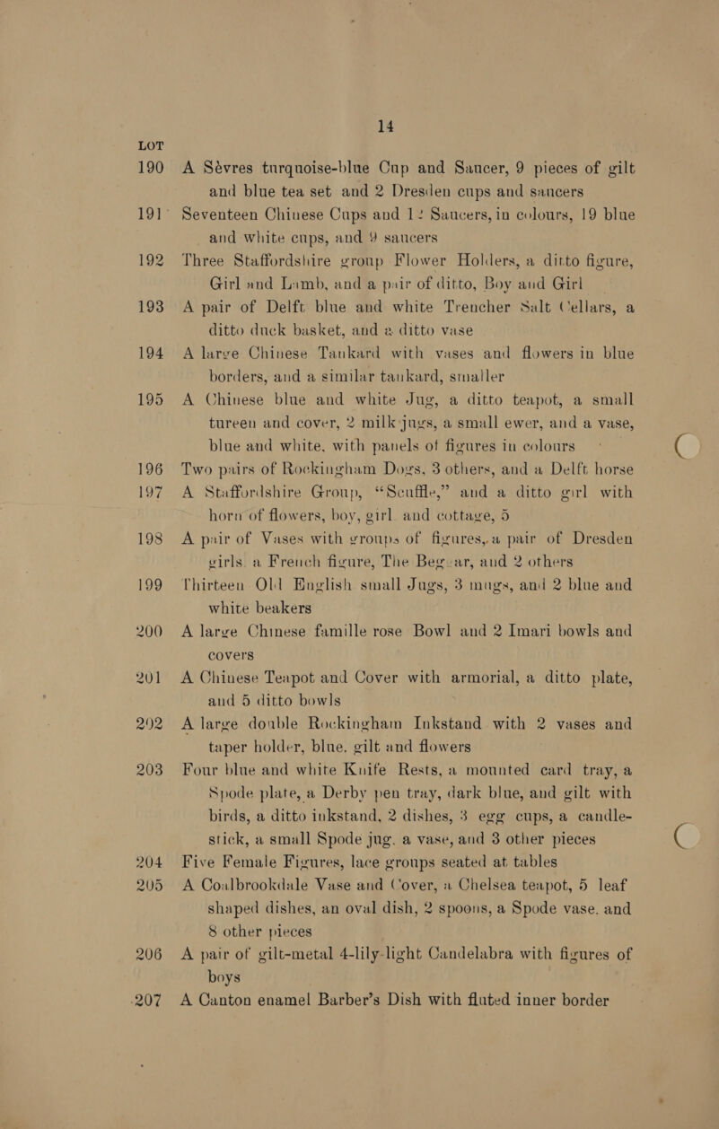 190 193 194 195 196 197 198 199 200 201 292 203 204 905 206 207 14 A Sévres turquoise-blue Cup and Saucer, 9 pieces of gilt and blue tea set and 2 Dresden cups and sancers Seventeen Chinese Cups and 12 Saucers, in colours, 19 blue and white cups, and Y saucers Three Staffordshire group Flower Holders, a ditto figure, Girl and Limb, and a pair of ditto, Boy and Girl | A pair of Delft blue and white Trencher Salt Cellars, a ditto duck basket, and a ditto vase A large Chinese Tankard with vases and flowers in blue borders, and a similar tankard, smaller A Chinese blue and white Jug, a ditto teapot, a small tureen and cover, 2 milk jugs, a small ewer, and a vase, blue and white, with panels of figures in colours | Two pairs of Rockingham Dogs, 3 others, and a Delft horse A Staffordshire Group, “Scuffle,’ and a ditto girl with horn of flowers, boy, girl. and cottage, 5 A pair of Vases with groups of figures,a pair of Dresden girls. a French figure, The Beg-ar, and 2 others Thirteen Old English small Jugs, 3 mugs, and 2 blue and white beakers A large Chinese famille rose Bowl and 2 Imari bowls and covers A Chinese Teapot and Cover with armorial, a ditto plate, and 5 ditto bowls | A large donble Rockingham Inkstand with 2 vases and taper holder, blue. gilt and flowers Four blue and white Kuife Rests, a mounted card tray, a Spode plate, a Derby pen tray, dark blue, and gilt with birds, a ditto inkstand, 2 dishes, 3 egg cups, a candle- stick, a small Spode jug. a vase, and 3 other pieces Five Female Figures, lace groups seated at tables A Coalbrookdale Vase and Cover, « Chelsea teapot, 5 leaf shaped dishes, an oval dish, 2 spoons, a Spode vase. and 8 other pieces A pair of gilt-metal 4-lily-light Candelabra with figures of boys | A Canton enamel Barber’s Dish with fluted inner border