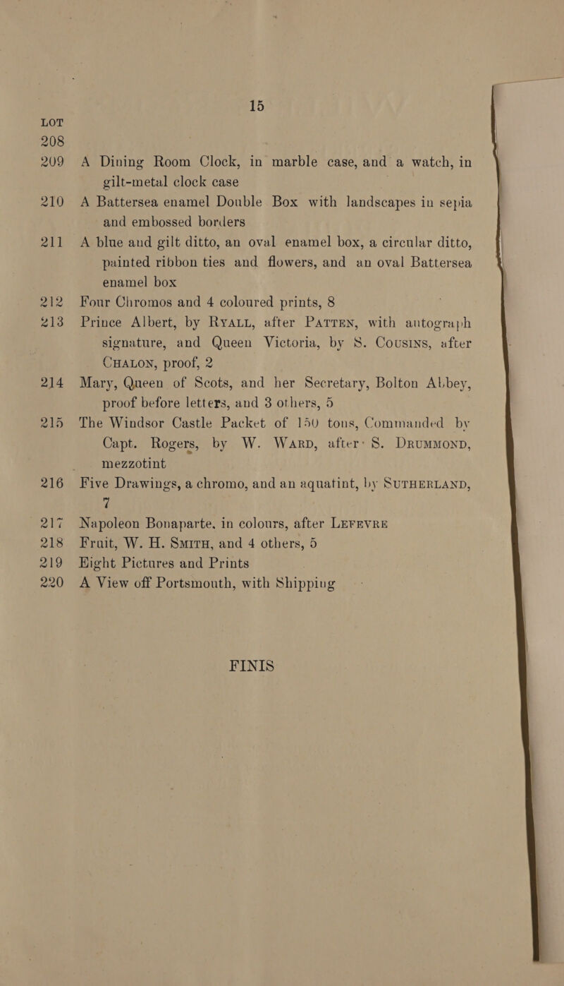 A Dining Room Clock, in marble case, and a watch, in gilt-metal clock case ; A Battersea enamel Double Box with landscapes in sepia and embossed borders A blue and gilt ditto, an oval enamel box, a circular ditto, painted ribbon ties and flowers, and an oval Battersea enamel box Four Chromos and 4 coloured prints, 8 Prince Albert, by Ryau, after ParrEen, with autograph signature, and Queen Victoria, by S. Cousins, after CHALON, proof, 2 Mary, Queen of Scots, and her Secretary, Bolton Abbey, proof before letters, and 3 others, 5 The Windsor Castle Packet of 150 tons, Commanded by Capt. Rogers, by W. Warp, after’ 8. Drummonp, mezzotint Five Drawings, a chromo, and an aquatint, by SurHERLAND, 7 Napoleon Bonaparte, in colours, after LEFEVRE Frait, W. H. Smiru, and 4 others, 5 Hight Pictures and Prints A View off Portsmouth, with Shipping FINIS 