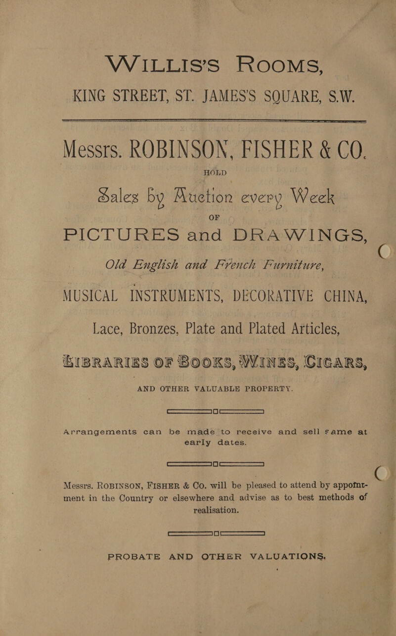 WiILLIS’S ROOMS, KING STREET, ST. JAMES'S SQUARE, S.W.  — Messrs. ROBINSON, FISHER &amp; CO. HOLD Hales by AMuetion every Week PICTURES and DRAWINGS, Old English and French Furniture, MUSICAL INSTRUMENTS, DECORATIVE CHINA, Lace, Bronzes, Plate and Plated Articles, BUBRARIES OF BOOKS, WINES, CIGARS, AS, OTHER VALUABLE PROPERTY. ee I eee Arrangements can be made to receive and sell same at early dates. Cee) eed Messrs. ROBINSON, FISHER &amp; Co. will be pleased to attend by appofnt- ment in the Country or elsewhere and advise as to best methods of realisation. Ree RS ai A | RRR PROBATE AND OTHER VALODATIONS.