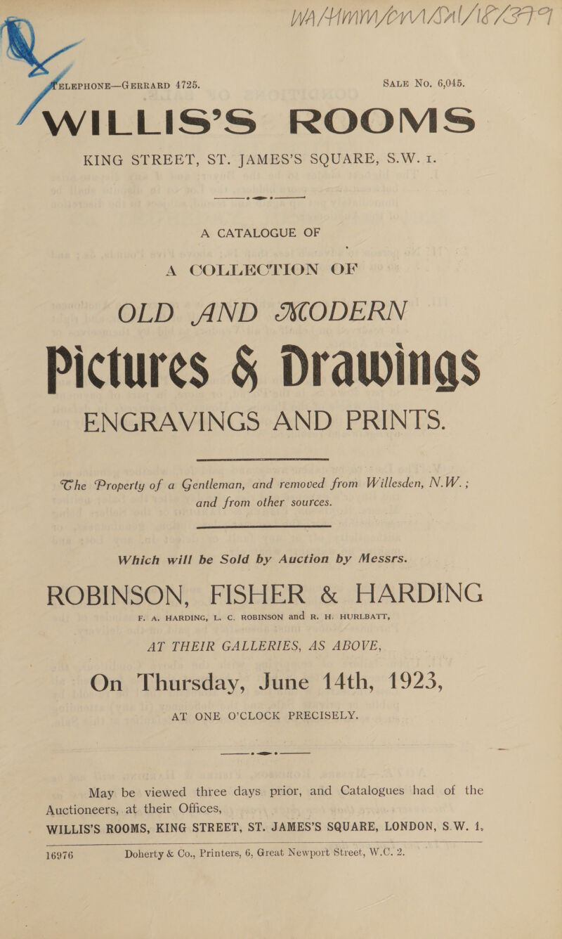 WAMIMM Lr ALAIEZIFA   ) arte 4725. SALE No. 6,045 WILLIS’S ROOMS | KING STREET, ST. JAMES’S SQUARE, S.W. 1. A CATALOGUE OF A COLLECTION OF OLD AND SODERN Pictures &amp; Drawings ENGRAVINGS AND PRINTS. Che Property of a Gentleman, and removed from Willesden, N.W. ; and from other sources. Which will be Sold by Auction by Messrs. ROBINSON, FISHER &amp; HARDING F. A. HARDING, L. C. ROBINSON and R. H, HURLBATT, AT THEIR GALLERIES, AS ABOVE, On Thursday, June 14th, 1923, AT ONE O’CLOCK PRECISELY, _————- » &lt;a oe May be viewed three days prior, and Catalogues had of the Auctioneers, at their Offices, - WILLIS’S ROOMS, KING STREET, ST. JAMES’S SQUARE, LONDON, S.W. 1,  16976 Doherty &amp; Co., Printers, 6, Great Newport Street, W.C. 2.