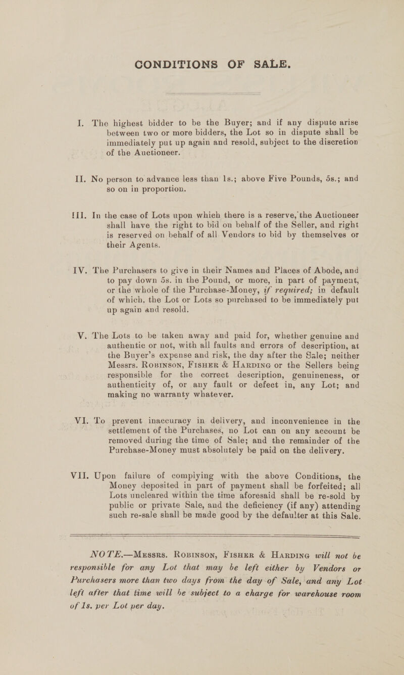 CONDITIONS OF SALE.   I. The highest bidder to be the Buyer; and if any dispute arise between two or more bidders, the Lot so in dispute shall be immediately put up again and resold, subject to the discretion of the Auctioneer. II. No person to advance less than 1s.; above Five Pounds, 5s.; and so on in proportion. lil. In the case of Lots upon which there is a reserve, the Auctioneer shall have the right to bid on behalf of the Seller, and right is reserved on behalf of all Vendors to bid by themselves or their Agents. IV. The Purchasers to give in their Names and Places of Abode, and to pay down 5s. in the Pound, or more, in part of payment, or the whole of the Purchase-Money, 2f reguired; in default of which, the Lot or Lots so purchased to be immediately put up again and resold. V. The Lots to be taken away and paid for, whether genuine and authentic or not, with all faults and errors of description, at the Buyer’s expense and risk, the day after the Sale; neither Messrs. Rosinson, Fisher &amp; Harpine or the Sellers being responsible for the correct description, genuineness, or authenticity of, or any fault or defect in, any Lot; and making no warranty whatever. VI. To prevent inaccuracy in delivery, and inconvenience in the | settlement of the Purchases, no Lot can on any account be removed during the time of Sale; and the remainder of the Purchase-Money must absolutely be paid on the delivery. VII. Upon failure of compiying with the above Conditions, the Money deposited in part of payment shall be forfeited; all Lots uncleared within the time aforesaid shall be re-sold by public or private Sale, and the deficiency (if any) attending such re-sale shall be made good by the defaulter at this Sale.    NOTE.—Messrs. Ropinson, Fisher &amp; Harpine will not be responsible for any Lot that may be left either by Vendors or Purchasers more than two days from the day of Sale, and any Lot left after that time will 5e subject to a charge for warehouse room of Is. per Lot per day.
