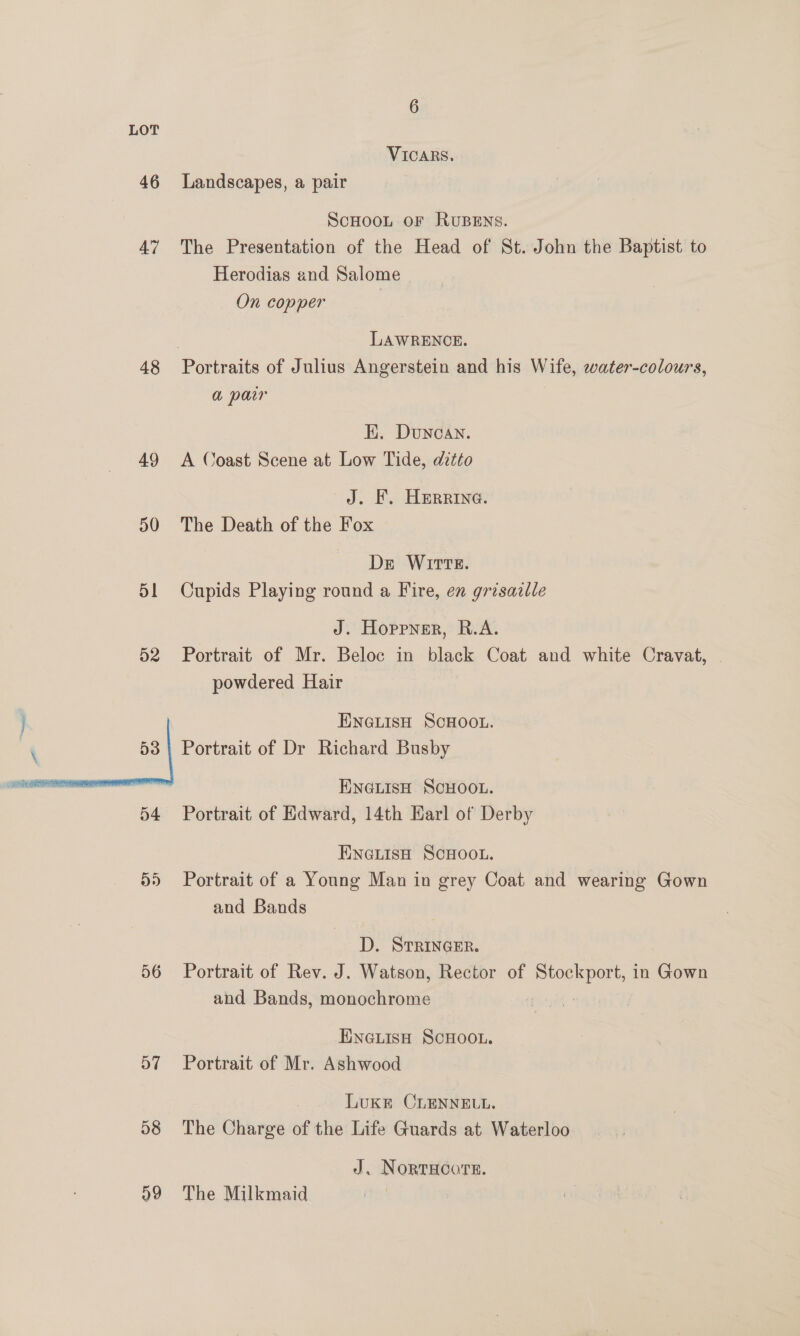 46 AZ 48 49 50 51 D2 Dd) 56 D7 58 a9 6 VICARS. Landscapes, a pair ScHooL oF RUBENS. The Presentation of the Head of St. John the Baptist to Herodias and Salome On copper | LAWRENCE. a par EK. Duncan. A Coast Scene at Low Tide, ditto J. EF. Herrina. The Death of the Fox De Wirtz. Cupids Playing round a Fire, en grisazlle J. Hoppner, R.A. Portrait of Mr. Beloc in black Coat and white Cravat, powdered Hair ENGLISH SCHOOL. Portrait of Dr Richard Busby ENGLISH SCHOOL. Portrait of Edward, 14th Harl of Derby ENGLISH SCHOOL. Portrait of a Young Man in grey Coat and wearing Gown and Bands D. STRINGER. Portrait of Rev. J. Watson, Rector of pipuliae in Gown and Bands, monochrome | ENGLISH SCHOOL. Portrait of Mr. Ashwood Luke CLENNELL. The Charge of the Life Guards at Waterloo J. NORTHCOTE. The Milkmaid |