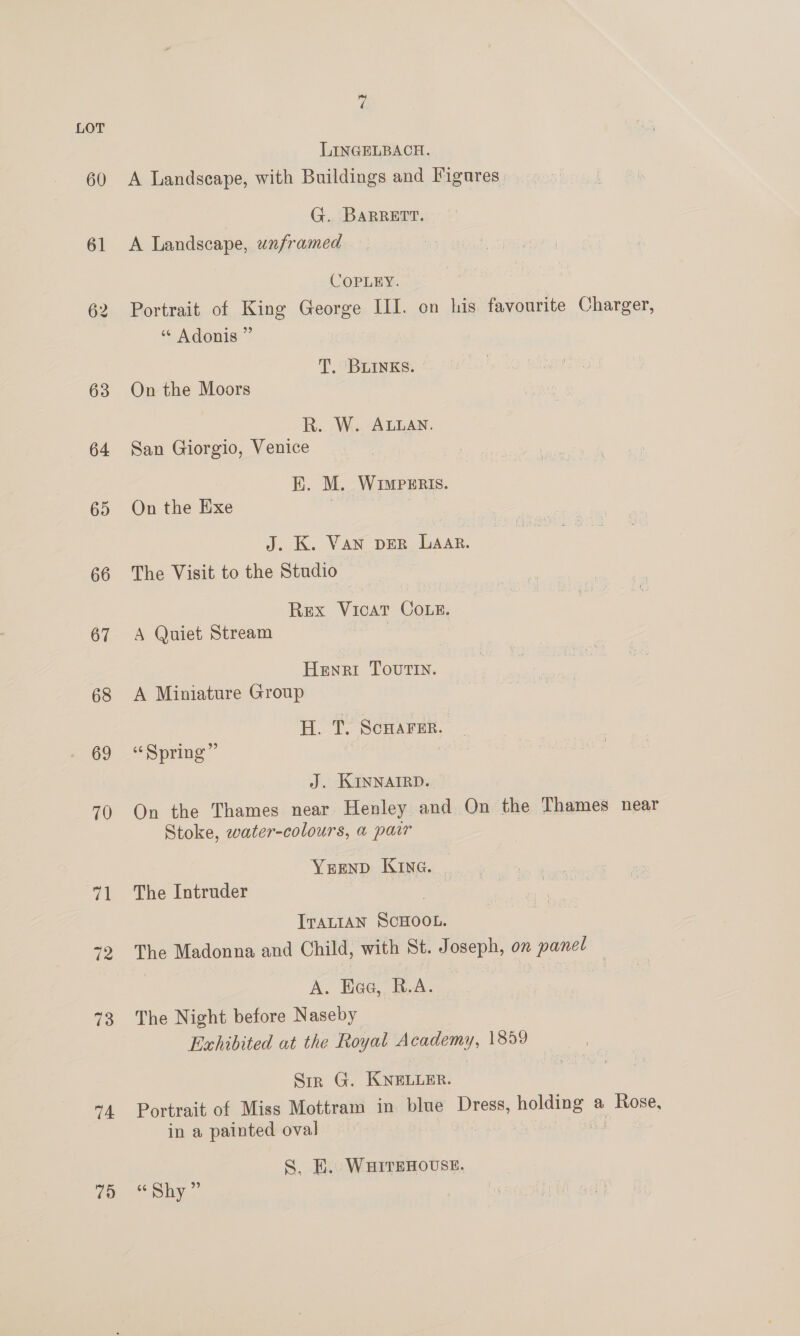 LOT LINGELBACH. 60 A Landseape, with Buildings and Figures. G. BARRETT. 61 <A Landscape, unframed COPLEY. 62 Portrait of King George III. on his favourite Charger, ‘“ Adonis ” T. BLINKS. 63 On the Moors R. W. ALLAN. 64 San Giorgio, Venice EK. M. WiIwpeEris. 65 Onthe Exe J. K. Van DER LAAR. 66 The Visit to the Studio Rex Vicat Coe. 67 A Quiet Stream | | Henri Tourin. 68 A Miniature Group H. T. ScHAFER. 69 “Spring” J. KINNAIRD. 70 On the Thames near Henley and On the Thames near Stoke, water-colours, a pawr Yrenp Kine. | 71 The Intruder l ITALIAN SCHOOL. “2 The Madonna and Child, with St. Joseph, on panel — A. Hea, R.A. 73. The Night before Naseby Exhibited at the Royal Academy, 1859 Sir G. KNELLER. “4 Portrait of Miss Mottram in blue Dress, holding a Rose, in a painted oval . S. E. WHITEHOUSE. qo. “Shy 7