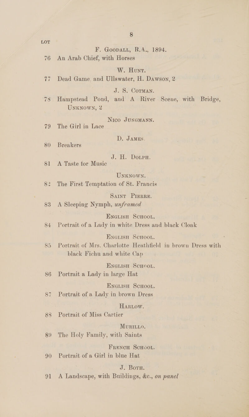 LOT F. Goopaut, R.A., 1894. 76 An Arab Chief, with Horses W. Honv. 77 Dead Game. and Ullswater, H. Dawson, 2 J. 8. Corman. 78 Hampstead Pond, and A River Scene, with Bridge, UNKNOWN, 2 Nico JUNGMANN. 79 The Girl in Lace D. JAMES. 80 Breakers Jd. H. Doura. 81 A Taste tor Music UNKNOWN. 82 The First Temptation of St. Francis SAINT PIERRE. 83 <A Sleeping Nymph, unframed Encisn Scwoot. 84 Portrait of a Lady in white Dress and black Cloak ENGLISH SCHOOL. 85 Portrait of Mrs. Charlotte Heathfield in brown Dress with black Fichu and white Cap ENGLISH SCHOOL. 86 Portrait a Lady in large Hat ENGLISH SCHOOL. 87 Portrait of a Lady in brown Dress HaRtow. 88 Portrait of Miss Cartier MuriLo. 89 The Holy Family, with Saints FRENCH SCHOOL. 9) Portrait of a Girl in blue Hat J. Boru. 91 A Landscape, with Buildings, &amp;c., on panel