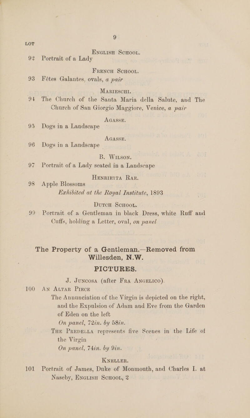 LOT EnaisH ScHoo.. 92 Portrait of a Lady Frenca ScHoo.. 93 Fétes Galantes, ovals, a pair MARIESCHI. 94 The Church of the Santa Maria della Salute, and The Church of San Giorgio Maggiore, Venice, a pair AGASSE. 95 Dogs in a Landscape AGASSE. 96 Dogs in a Landscape B. Witson. 97 Portrait of a Lady seated in a Landscape HENRIETTA Rag. 98 Apple Blossoms Exhibited at the Royal Institute, 1893 DutcH ScHOOoL. 99 Portrait of a Gentleman in black Dress, white Ruff and Cutts, holding a Letter, oval, on panel The Property of a Gentleman.—Removed from Willesden, N.W. PICTURES. J. Juncosa (after Fra ANGELICO). 100 An ALTAR PIECE The Annunciation of the Virgin is depicted on the right, and the Expulsion of Adam and Eve from the Garden of Eden on the left On panel, 72in. by 58in. THE PREDELLA represents five Scenes in the Life of the Virgin | On panel, 74in. by Yin. KNELLER. 101 Portrait of James, Duke of Monmouth, and Charles I. at Naseby, Hnetis ScHoo1n, 2 3