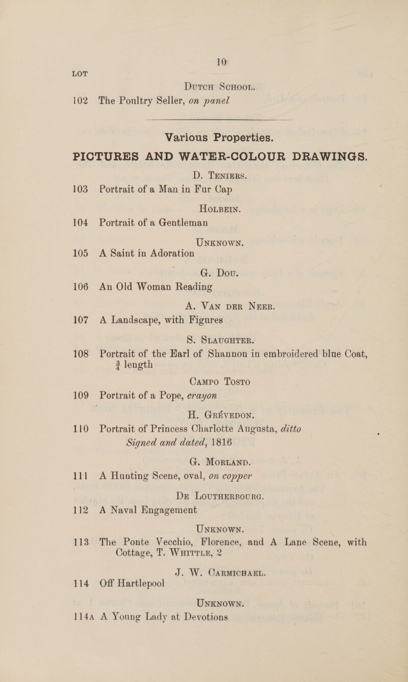 LOT DoutcH Scoot. 102. The Poultry Seller, on panel Various Properties. PICTURES AND WATER-COLOUR DRAWINGS. D. TENIERS. 103 Portrait of a Man in Fur Cap Hosein, 104 Portrait of a Gentleman UNKNOWN. 105 A Saint in Adoration G. Dov. 106 An Old Woman Reading A. VAN DER NEER. 107 A Landscape, with Figures S. SLAUGHTER. 108 Portrait of the Harl of Shannon in embroidered blue Coat, 3 length Campo Tosto 109 Portrait of a Pope, crayon H. Grivepon. 110 Portrait of Princess Charlotte Augusta, ditto Signed and dated, 1816 G. Moruanp. 111 A Hunting Scene, oval, on copper a Dr LovutTHERBOURG. 112 A Naval Engagement UNKNOWN. 113 ‘The Ponte Vecchio, Florence, and A ar Scene, with Cottage, T. Warrrte, 2 J. W. CARMICHAEL. 114 Off Hartlepool Unknown. 1144 A Young Lady at Devotions