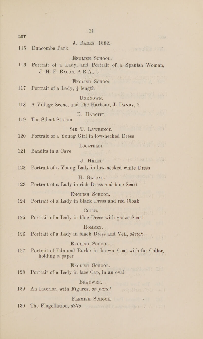 115 119 120 121 122 123 124 125 126 128 129 130 11 J. Banks, 1882. Duncombe Park ENGLISH SCHOOL. Portrait of a Lady, and Portrait of .a Spanish Woman, J. H. F. Bacon, A.R.A., 2 Eneiisa ScHoou. Portrait of a Lady, ? length Unknown. A Village Scene, and The Harbour, J. Dansy, 2 EK. Hareirt. The Silent Stream Sir T. LAWRENCE. Portrait of a Young Girl in low-necked Bey LOCATELLI. Bandits in a Cave J. Hrs. Portrait of a Young Lady in low-necked white Dress H. Gasca. ’ | Portrait of a Lady in rich Dress and blue Scart | ENGLISH ScHooL, Portrait of a Lady in black anese and red lege Cores. Lae Portrait of a Lady in blue Dress with gauze Scart RoMNEY. Portrait of a Lady in black Dress and Veil, sketch ENGLisH SCHOOL. Portrait of Edmund Burke in brown Coat with for Collar, holding a paper ENGLISH SCHOOL. Portrait of a Lady in lace Cap, in an oval BRAUWER. Aun Interior, with Figures, on panel FiLemisH, SCHOOL... The Flagellation, ditto