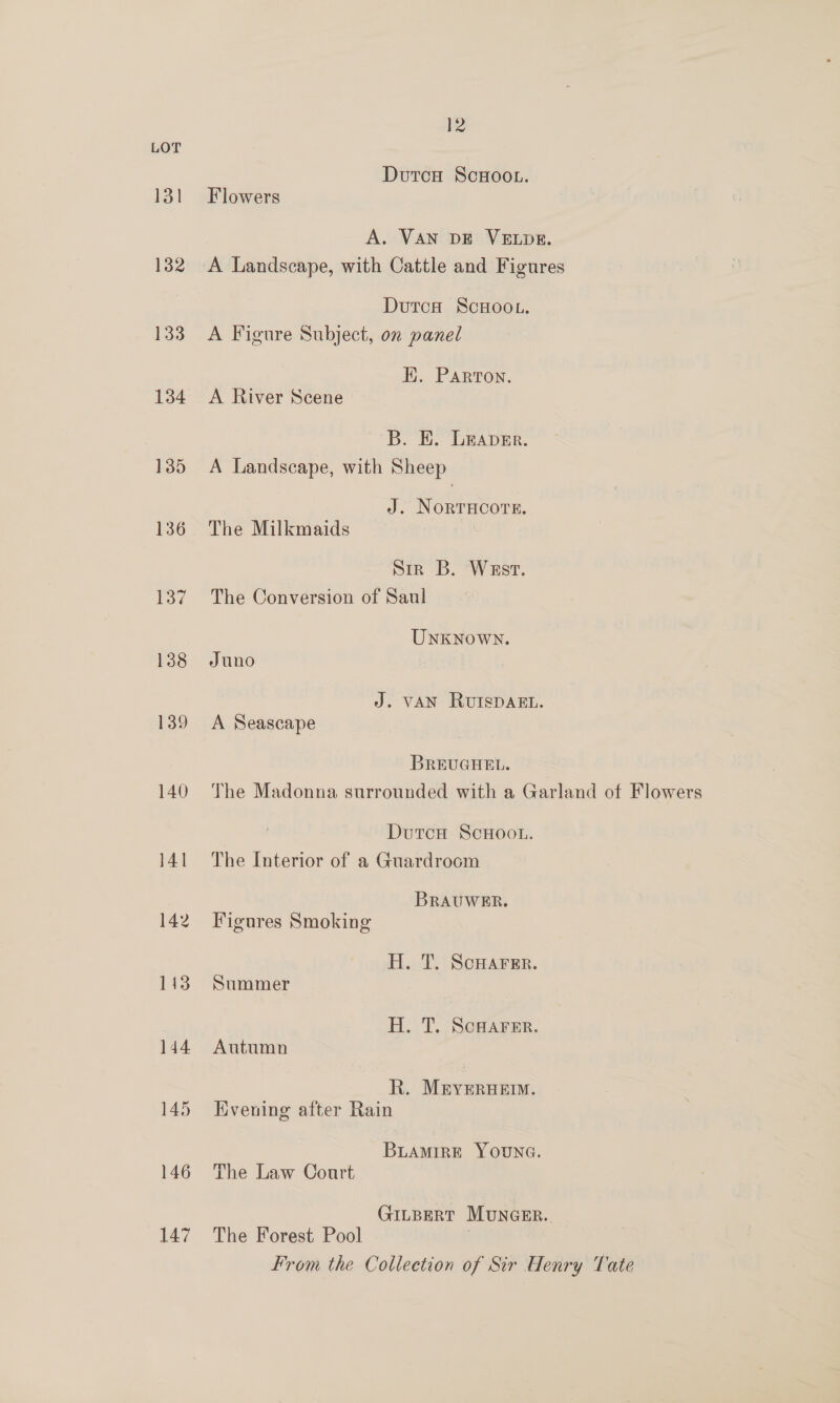 131 132 133 134 135 136 137 138 139 140 144 145 146 147 12 Dutco ScHoo.. Flowers A. VAN DE VELDE. A Landscape, with Cattle and Figures DutcH SCHOOL. A Figure Subject, on panel EK. Parton. A River Scene B. KE. Leaver. A Landscape, with Sheep J. NORTHCOTE. The Milkmaids ? Sir B. Wast. The Conversion of Saul UNKNoWN. Juno J. VAN RUISDAEL. A Seascape BREUGHEL. The Madonna surrounded with a Garland of Flowers DutcH ScHoou. The Interior of a Guardrocm BRAUWER. Figures Smoking H. T. ScHAFErR. Summer H. T. ScHarer. Autumn R. M&amp;yeruerm. Hiveuing after Rain BLAMIRE YOUNG. The Law Court Gitpert Muncer. The Forest Pool From the Collection of Sir Henry Tate