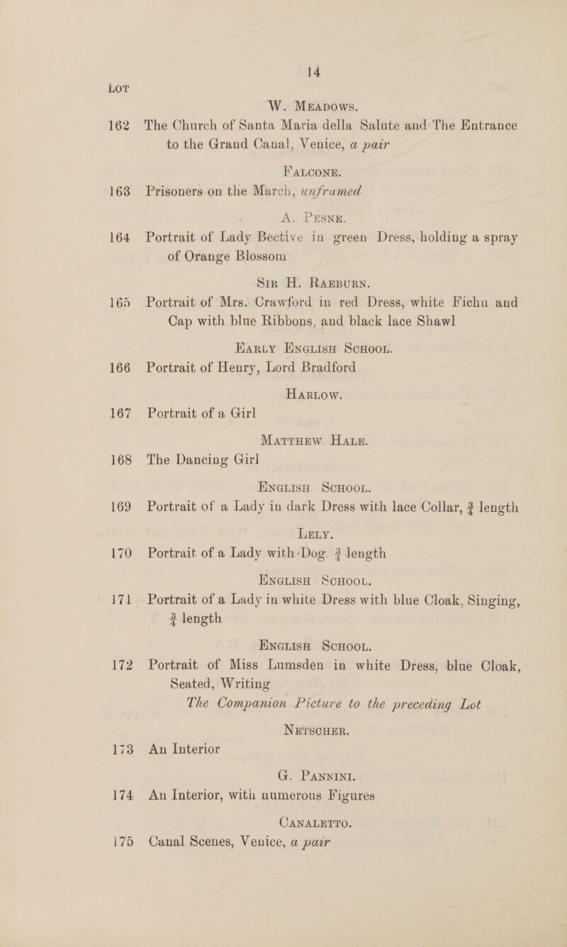166 167 168 169 170 171 172 14 W. Merapows. The Church of Santa Maria della Salute and: The Entrance to the Grand Canal, Venice, a pair FALCONE. Prisoners-on the March, unframed A. PESNE. Portrait of Lady Bective in green Dress, holding a spray of Orange Blossom Str H. RagpBurn. Portrait of Mrs. Crawford in red Dress, white Fichu and Cap with blue Ribbons, and black lace Shawl Harty ENeLisH ScHoon. Portrait of Henry, Lord Bradford Hartow. Portrait of a Girl MatrrHew Hate. The Dancing Girl ENGLISH SCHOOL. Portrait of a Lady in dark Dress with lace Collar, 2 length LELy. Portrait of a Tuwis with:-Dog. # length ENGLISH SCHOOL. Portrait of a Lady in white Dress with blue Cloak, Singing, 3 length Eneutsa ScHoot. Portrait of Miss Lumsden in white Dress, blue Cloak, Seated, Writing The Companion Picture to the preceding Lot NETSCHER. An Interior G. PANNINI. An Interior, with numerous Figures CANALETTO. Canal Scenes, Venice, a pair