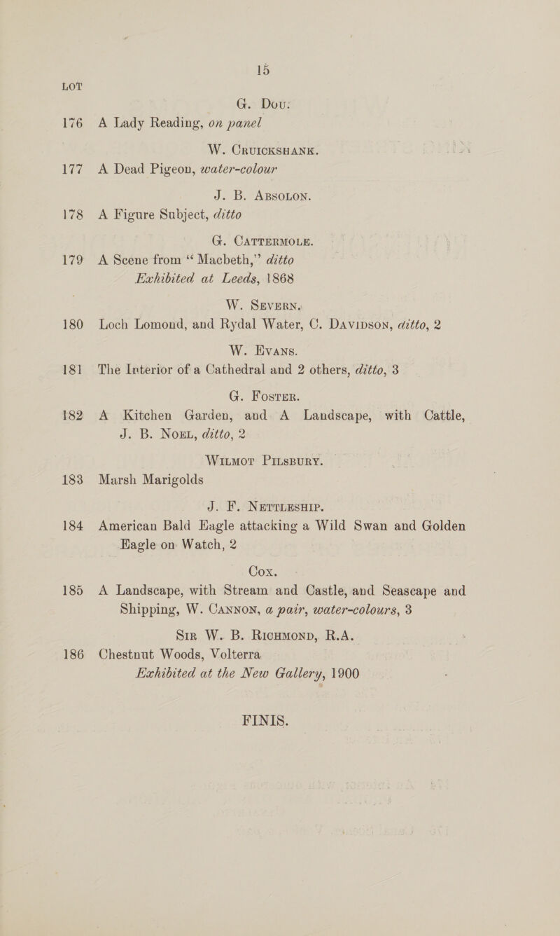 178 180 18] 182 183 184 185 186 15 G.: Dov: A Lady Reading, on panel W. CRUICKSHANK. A Dead Pigeon, water-colour J. B. ABSOLon. A Figure Subject, ditto G. CATTERMOLE. A Scene from ‘* Macbeth,” dztto Exhibited at Leeds, 1868 W. SEVERN. | Loch Lomond, and Rydal Water, C. Davipson, atto, 2 W. Evans. The Interior of a Cathedral and 2 others, ditto, 3 G. Foster. A Kitchen Garden, and A Landscape, with Cattle, J. B. Noah, ditto} 2 Wiumor PInspury. Marsh Marigolds J. F. NerriesHip. American Bald Eagle attacking a Wild Swan and Golden Eagle on Watch, 2 : Cox. Se A Landscape, with Stream and Castle, and Seascape and Shipping, W. Cannon, a pair, water-colours, 3 Sir W. B. Ricumonp, R.A. Chestnut Woods, Volterra Exhibited at the New Gallery, 1900 FINIS.