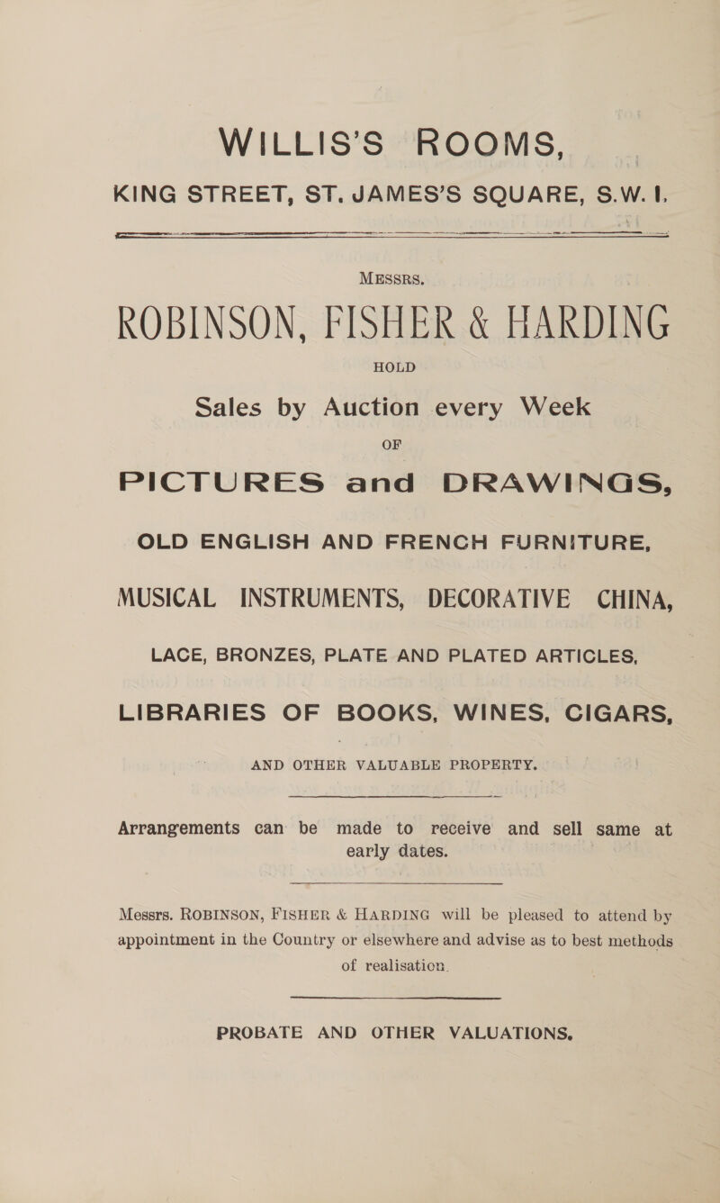 WILLIS’S ROOMS, KING STREET, ST. JAMES’S SQUARE, S.W. 1.  MESSRS. ROBINSON, FISHER &amp; HARDING HOLD Sales by Auction every Week OF PICTURES and DRAWINGS, OLD ENGLISH AND FRENCH FURNITURE, MUSICAL INSTRUMENTS, DECORATIVE CHINA, LACE, BRONZES, PLATE AND PLATED ARTICLES, LIBRARIES OF BOOKS, WINES, CIGARS, AND OTHER VALUABLE PROPERTY. Arrangements can be made to receive and sell same at early dates. Messrs. ROBINSON, FISHER &amp; HARDING will be pleased to attend by appointment in the Country or elsewhere and advise as to best methods of realisation. PROBATE AND OTHER VALUATIONS,