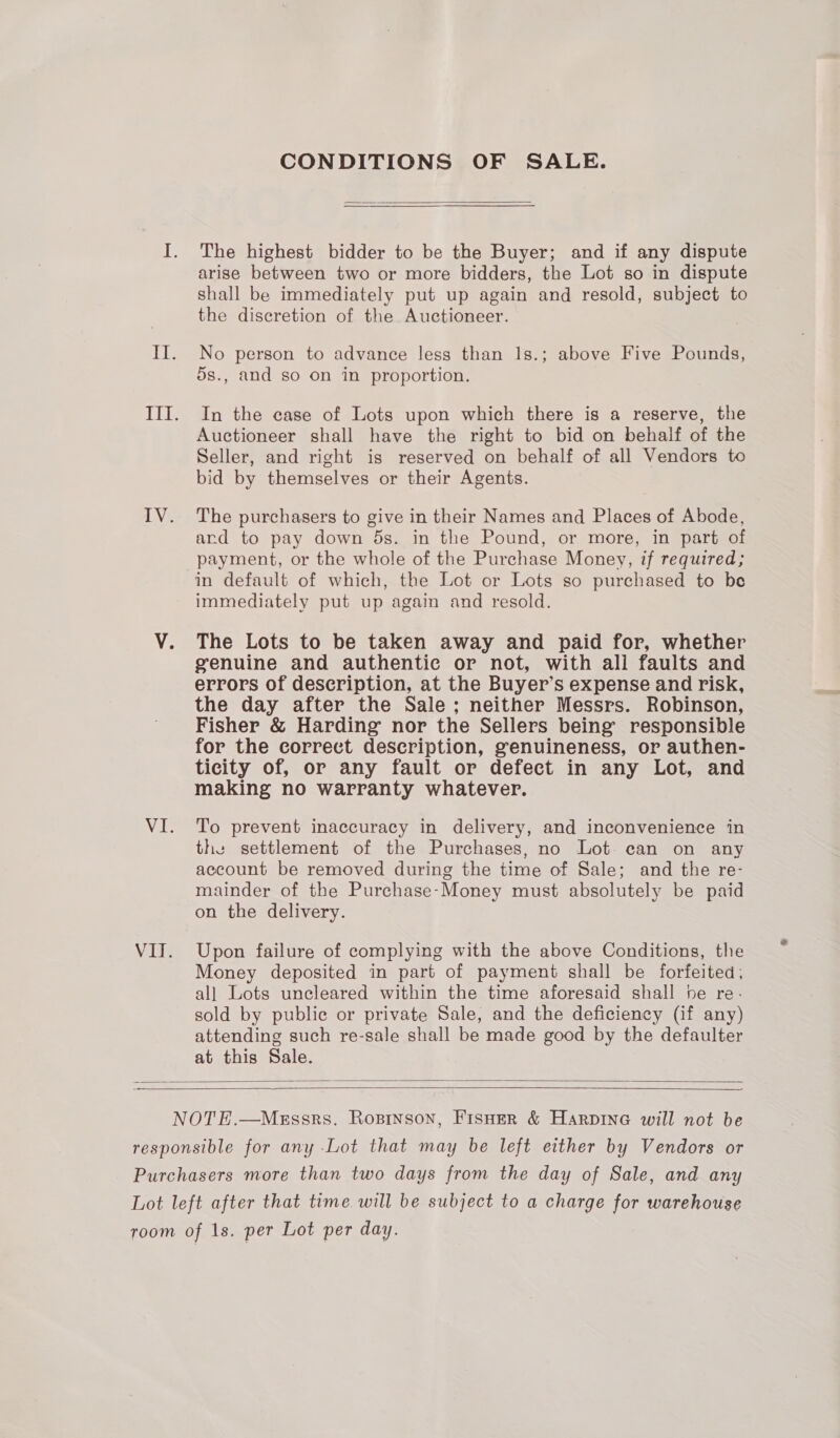 Li. VI. VII. CONDITIONS OF SALE.  The highest bidder to be the Buyer; and if any dispute arise between two or more bidders, the Lot so in dispute shall be immediately put up again and resold, subject to the discretion of the Auctioneer. No person to advance less than 1s.; above Five Pounds, ds., and so on in proportion. In the case of Lots upon which there is a reserve, the Auctioneer shall have the right to bid on behalf of the Seller, and right is reserved on behalf of all Vendors to bid by themselves or their Agents. The purchasers to give in their Names and Places of Abode, ard to pay down 5s. in the Pound, or more, in part of payment, or the whole of the Purchase Money, if required; in default of which, the Lot or Lots so purchased to be immediately put up again and resold. The Lots to be taken away and paid for, whether genuine and authentic or not, with all faults and errors of description, at the Buyer’s expense and risk, the day after the Sale; neither Messrs. Robinson, Fisher &amp; Harding nor the Sellers being’ responsible for the correct description, genuineness, or authen- ticity of, or any fault or defect in any Lot, and making no warranty whatever. To prevent inaccuracy in delivery, and inconvenience in the settlement of the Purchases, no Lot can on any account be removed during the time of Sale; and the re- mainder of the Purchase-Money must absolutely be paid on the delivery. Upon failure of complying with the above Conditions, the Money deposited in part of payment shall be forfeited; al] Lots uncleared within the time aforesaid shall he re- sold by public or private Sale, and the deficiency (if any) attending such re-sale shall be made good by the defaulter at this Sale.  