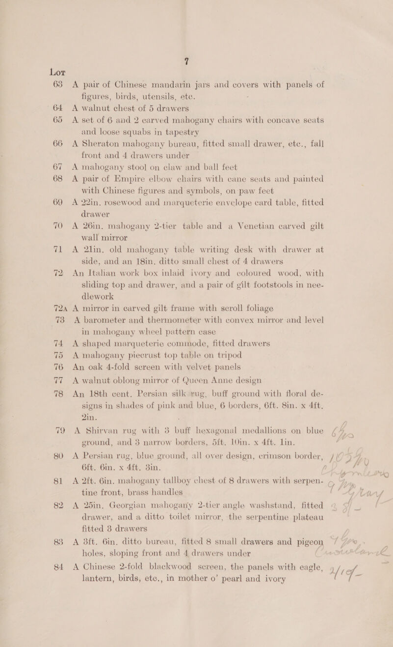 63 69 70 re 72 7T2A 80 81 85 84 A pair of Chinese mandarin jars and covers with panels of figures, birds, utensils, ete. A walnut chest of 5 drawers A set of 6 and 2 carved mahogany chairs with concave seats and loose squabs in tapestry A Sheraton mahogany bureau, fitted small drawer, etc., fall front and 4 drawers under A mahogany stool on claw and ball feet A pair of Empire elbow chairs with cane seats and painted with Chinese figures and symbols, on paw feet A 22in. rosewood and imarqueterie envelope card table, fitted drawer | A 26in. mahogany 2-tier table and a Venetian carved gilt wall mirror A 2lin. old mahogany table writing desk with drawer at side, and an 18in. ditto small chest of 4 drawers An Italian work box inlaid ivory and coloured wood, with sliding top and drawer, and a pair of gilt footstools in nee- dlework A mirror in carved gilt frame with scroll foliage A barometer and thermometer with convex mirror and level in mahogany wheel pattern case A shaped marqueterie commode, fitted drawers A mahogany piecrust top table on tripod An oak 4-fold screen with velvet panels A walnut oblong mirror of Queen Anne design An 18th cent. Persian silk rug, buff ground with floral de- signs in shades of pink and blue, 6 borders, 6ft. 8in. x 4ft. 2in. A Shirvan rug with 8 buff hexagonal medallions on blue ground, and 3 narrow borders, 5ft. 10in. x 4ft. lin. A Persian rug, blue ground, all over design, crimson border, 6ft. Gin. x 4ft. 3in. tine front, brass handles A 25in. Georgian mahogany 2-tier angle washstand, fitted drawer, and a ditto toilet mirror, the serpentine plateau fitted 3 drawers A 3ft. 6in. ditto bureau, fitted 8 small drawers and pigeon holes, sloping front and 4 drawers under | A Chinese 2-fold blackwood screen, the panels with eagle, lantern, birds, ete., in mother o’ pearl and ivory