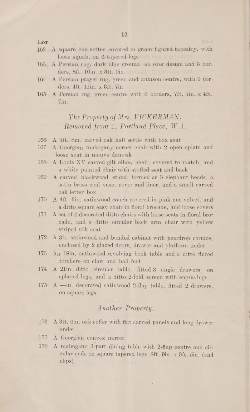 162 163° 164 165 166 167 168 169 170 174 175 176 LT 178 12 A square end settee covered in green figured tapestry, with loose squab, on 6 tapered legs A Persian rug, dark blue ground, all over design and 8 bor- ders, 8ft. 10in. x 8ft. Qin. A Persian prayer rug, green and crimson centre, with 9 bor- ders, 4ft. 1lin. x 3ft, Tin. | A Persian rug, green centre with 6 borders, Tit. Tin. x 4ft. Tin. The Property of Mrs. VICKERMAN, Removed from 1, Portland Place, W.1. A 8ft. 8in. carved oak hall settle with box seat A Georgian mahogany corner chair with 2 open splats and loose seat in mauve damask A Louis XV carved gilt elbow chair, covered to match, and a white painted chair with stuffed seat and back A carved blackwood stand, formed as 8 elephant heads, a satin brass coal vase, cover and liner, and a small carved oak letter box A 4ft. 8in. satinwood couch covered in pink cut velvet. and a ditto square easy chair in flora] brocade, and loose covers A set of 4 decorated ditto chairs with loose seats in floral bro- cade, and a ditto circular back arm chair with yellow striped silk seat A 38ft. satinwood and banded cabinet with peardrop cornice, enclosed by 2 glazed doors, drawer and platform under An 18in. satinwood revolving book table and a ditto fluted torchere on claw and ball feet A 2lin, ditto circular table, fitted 8 angle drawers, on splayed legs, and a ditto 2-fold screen with engravings A —in. decorated satinwood 2-flap table, fitted 2 drawers, on square legs Another Property. A 3ft. 9in, oak coffer with flat carved panels and long drawer under A Georgian convex mirror A mahogany 38-part dining table with 2-flap centre and cir- cular ends on square tapered legs, 8ft. 9in. x 3ft. 5in, (and clips)