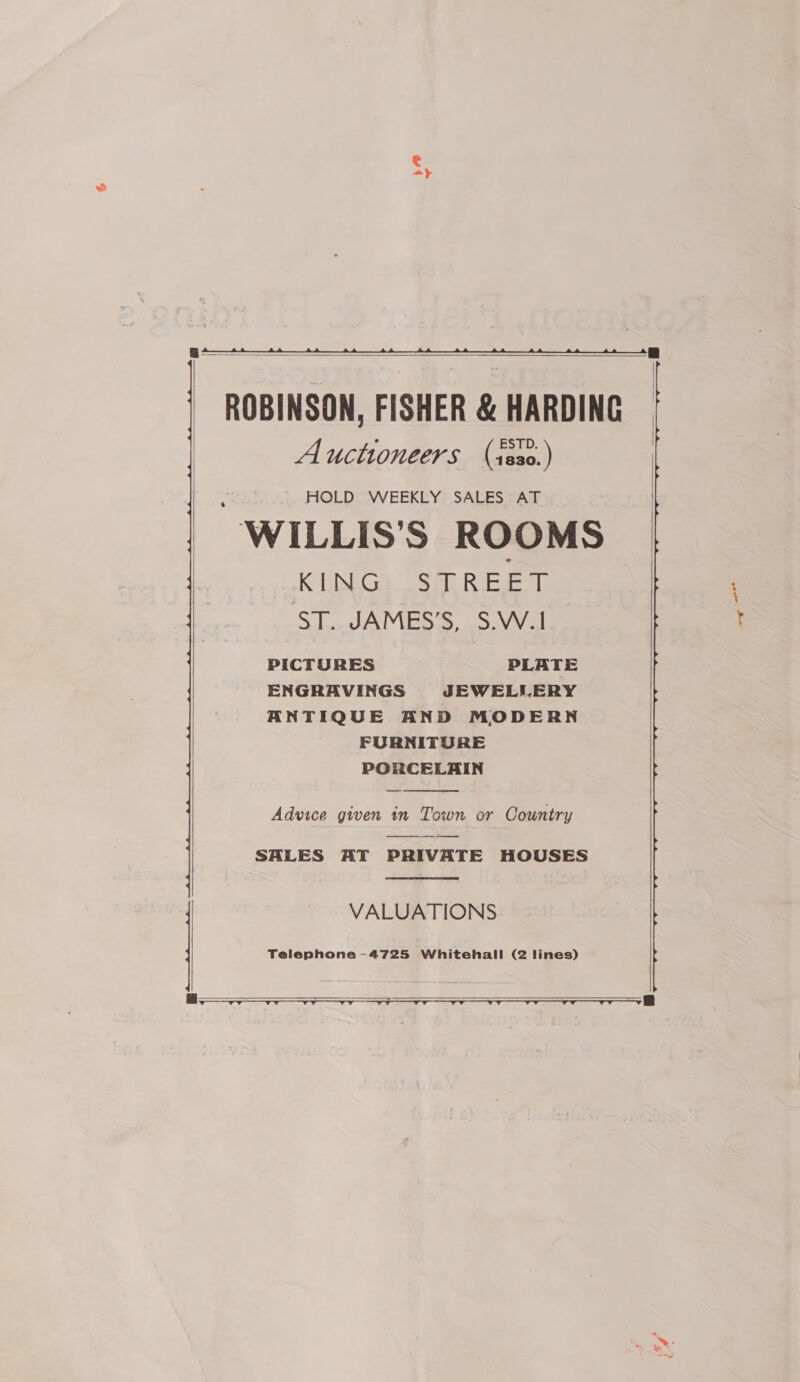    ROBINSON, FISHER &amp; HARDING Auctioneers (isso.) HOLD WEEKLY SALES AT -WILLIS'S ROOMS KENGS OS Riaz ol 3. JAMES S, .S.VV.1 PICTURES PLATE ENGRAVINGS JEWELLERY ANTIQUE AND MODERN FURNITURE PORCELAIN  Advice given in Town or Country SALES AT PRIVATE HOUSES  VALUATIONS   