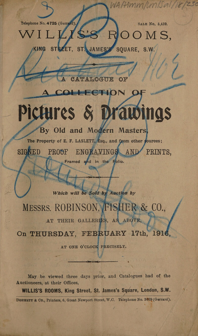       ‘rn Ware The 'Property of E. F. LasLerty | sq., and f   20m other ; ‘ ureces; PRINTS,   Pd igs a d in the &amp; folio. On THURSDAY, FEBE RUARY 17th, F 191 AT ONE O'CLOCK Leora “Vg a oe Ld  May be viewed three days prior, and Catalogues had of the Auctioneers, at their Offices, WILLIS’S ROOMS, King Street, St. James’s Square, London, SW. = *: faces DOHERTY &amp; Co., Printers, 6, Great Newport Street, W.C. Telephone No. 3689(Gerrard), . »-  