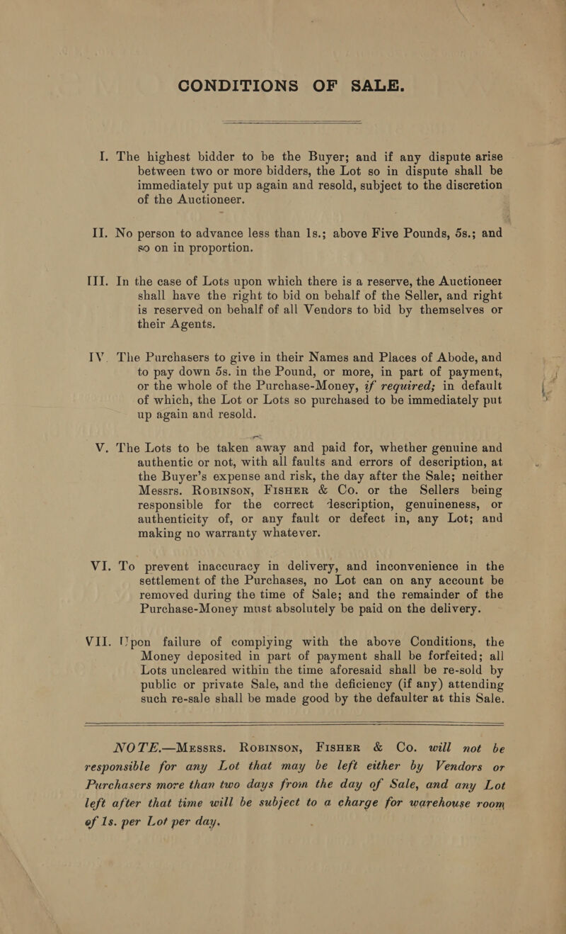 CONDITIONS OF SALE.   between two or more bidders, the Lot so in dispute shall be immediately put up again and resold, subject to the discretion of the Auctioneer. No person to advance less than 1s.; above Five Pounds, 5s.; and &lt;9 on in proportion. In the case of Lots upon which there is a reserve, the Auctioneer shall have the right to bid on behalf of the Seller, and right is reserved on behalf of all Vendors to bid by themselves or their Agents. The Purchasers to give in their Names and Places of Abode, and to pay down 5s. in the Pound, or more, in part of payment, or the whole of the Purchase-Money, zf required; in default of which, the Lot or Lots so purchased to be immediately put up again and resold. authentic or not, with all faults and errors of description, at the Buyer’s expense and risk, the day after the Sale; neither Messrs. Ropinson, FisHeR &amp; Co. or the Sellers being responsible for the correct description, genuineness, or authenticity of, or any fault or defect in, any Lot; and making no warranty whatever. To prevent inaccuracy in delivery, and inconvenience in the settlement of the Purchases, no Lot can on any account be removed during the time of Sale; and the remainder of the Purchase-Money must absolutely be paid on the delivery. IYpon failure of compiying with the above Conditions, the Money deposited in part of payment shall be forfeited; all Lots uncleared within the time aforesaid shall be re-sold by public or private Sale, and the deficiency (if any) attending such re-sale shall be made good by the defaulter at this Sale.   