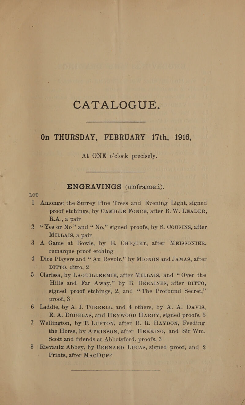LOT 1 CATALOGUE.   On THURSDAY, FEBRUARY 17th, 1916, At ONE o’clock precisely.  ENGRAVINGS (unframed). Amongst the Surrey Pine Trees and Evening Light, signed proof etchings, by CAMILLE FONCE, after B. W. LEADER, R.A., a pair “Yes or No” and “ No,” signed proofs, by S. COUSINS, after MILLAIS, a pair | A Game at Bowls, by E. CHIQUET, after MEISSONIER, remarque proof etching Dice Players and “ Au Revoir,” by MIGNON and JAMAS, after DITTO, ditto, 2 Clarissa, by LAGUILLERMIE, after MILLAIS, and “ Over the Hills and Far Away,” by B. DEBAINES, after DITTO, signed proof etchings, 2, and “The Profound Secret,” proof, 3 Laddie, by A. J. TURRELL, and 4 others, by A. A. DAVIS, EK. A. DOUGLAS, and HEywooD Harpy, signed proofs, 5 Wellington, by T. LuPTON, after B. R. HAYDON, Feeding the Horse, by ATKINSON, after HERRING, and Sir Wm. Scott and friends at Abbotsford, proofs, 3 Rievaulx Abbey, by BERNARD LUCAS, signed proof, and 2 Prints, after MACDUFF 