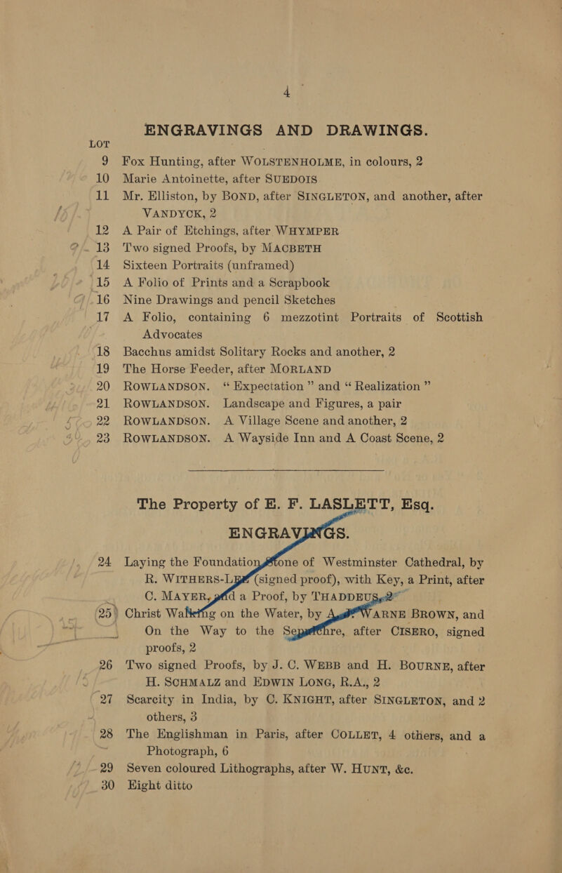 24. 29 30 ENGRAVINGS AND DRAWINGS. Fox Hunting, after WOLSTENHOLME, in colours, 2 Marie Antoinette, after SUEDOIS Mr. Elliston, by BOND, after SINGLETON, and another, after VANDYCK, 2 A Pair of Etchings, after WHYMPER Two signed Proofs, by MACBETH Sixteen Portraits (unframed) A Folio of Prints and a Scrapbook Nine Drawings and pencil Sketches A Folio, containing 6 mezzotint Portraits of Scottish Advocates Bacchns amidst Solitary Rocks and another, 2 The Horse Feeder, after MORLAND ROWLANDSON. “ Expectation ” and “ Realization ” ROWLANDSON. Landscape and Figures, a pair ROWLANDSON. A Village Scene and another, 2 ROWLANDSON. A Wayside Inn and A Coast Scene, 2 The Property of KE. F. LASLETT, Esq. ENGRAVINGS.    Laying the Foundatio one of Westminster Cathedral, by R. WITHERS-L9 (signed proof), with Key, a Print, after C. MAYER, gffd a Proof, by THADDEUS .2 | ; WARNE BROWN, and re, after CISERO, signed    On the Way to the 8 proofs, 2 Two signed Proofs, by J.C. WEBB and H. BOURNE, after H. SCHMALZ and EDWIN LONG, R.A., 2 Scarcity in India, by C. KNIGHT, after SINGLETON, and 2 others, 3 The Englishman in Paris, after COLLET, 4 others, and a Photograph, 6 Seven coloured Lithographs, after W. HuNT, &amp;c. Hight ditto
