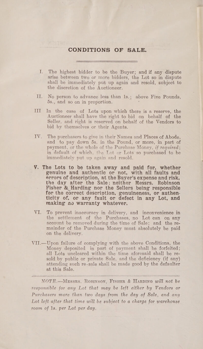 CONDITIONS OF SALE. I. The highest bidder to be the Buyer; and if any dispute arise between two or more bidders, the Lot so in dispute shall be immediately put up again and resold, subject to the discretion of the Auctioneer. If. No person to advance less than ls.; above Five Pounds, d8., and so on in proportion. : III In the case of Lots upon which there is a reserve, the Auctioneer shall have the right to bid on behalf of the Seller, and right is reserved on behalf of the Vendors to bid by themselves or their Agents. IV. The purchasers to give in their Names and Places of Abode, and to pay down ds. in the Pound, or more, in part of payment, or the whole of the Purchase Money, if required; in default of which, the Lot or Lots so purchased to be immediately put up again and resold. V. The Lots to be taken away and paid for, whether genuine and authentic or not, with all faults and errors of description, at the Buyer’s expense and risk, the day after the Sale; neither Messrs. Robinson Fisher &amp; Harding nor the Sellers being’ responsible for the correct description, genuineness, or authen- ticity of, or any fault or defect in any Lot, and making no warranty whatever. VI. To prevent inaccuracy in delivery, and inconvenience in the settlement of the Purchases, no Lot can on any account be removed during the time of Sale; and the re- mainder of the Purchase Money must absolutely be paid on the delivery. VIT.—Upon failure of complying with the above Conditions, the Money deposited in part of payment. shall be forfeited; all Lots uncleared within the time aforesaid shall be re- sold by public or private Sale, and the deficiency (if any) attending such re-sale shall be made good by the defaulter at this Sale.   NOTE.—Messrs. Rosinson, Fisuer &amp; Harpine will not be responsible for any Lot that may be left either by Vendors or Purchasers more than two days from the day of Sale, and any Lot left after that time will be subject to a charge for warehouse room of 1s. per Lot per day. 