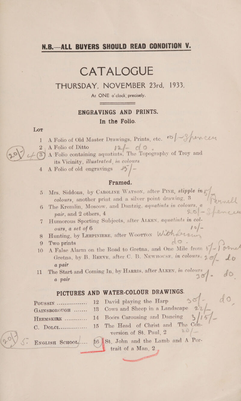 CATALOGUE THURSDAY, NOVEMBER 23rd, 1933, At ONE o'clock: precisely. ENGRAVINGS AND PRINTS. In the Folio. : A Folio of Old Master Drawings, Prints, etc. = | ~3 / dy CLM - < S _ A Folio of Ditto bof » (y9\) LA) A Folio containing aquatints, The ee of Troy and /. a rbennanees ee its Vicinity, dlustrated, wn colours 4 <A Folio of old engravings + | . Framed. 5 Mrs. Siddons, by Caroninn Watson, after Pinu, stipple my colours, another print and a silver point drawing, 8 } ik ae | 6 ‘The erorehat Moscow, and Dantzig, aquatints in colours, a pair, and 2 others, 4 A40i- 7 Humorous Sporting Subjects, after ALKEN, aquatints in col- ours, a set of 6 , hof- : ¥ a f 8 Hunting, by Lerprniere, after Woorton Wah d { 9 Two prints clo ; } 10 A False Alarm on the Road to Gretna, and One Mile from } / ~] (bn Gretna. by B. Rervu, after C. B. Newnouse, in colours, 4 ef p a pair oe me  - Lo 11 The Start and Coming In, by Harris, after ALKEN, iin Colas | te a pair Of] ac PICTURES AND WATER-COLOUR DRAWINGS. F ; POUSSIN ....-cseeeeeeees 12 David playing the Harp = AO GAINSBOROUGH ....... 13 Cows and Sheep in a Landscape 22 a HIEEMSKIRE .........--- 14 Boors Carousing and Dancing % } i - a i re 15 The Head of Christ and The es NX x version of St. Paul, 2 © a {6 Ast. John and the Lamb and A Por-  trait of a Man, 2 . < asi <r a al