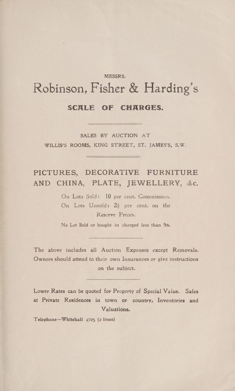 MESSRS. Robinson, Fisher &amp; Harding’s SCALE OF CHARGES. SALES BY AUCTION AT WILLIS’S ROOMS, KING STREET, ST. JAMES’S, S.W. PICTURES, DECORATIVE FURNITURE AND CHINA, PLATE, JEWELLERY, dc. On Lots Sold: 10 per cent. Commission. On Lots Unsold: 24 per cent. on the Reserve Prices, No Lot Sold or bought in charged fess than 5s. The above includes all Auction Expenses except Removals. Owners should attend to their own Insurances or give instructions on the subject. Lower Rates can be quoted for Property of Special Value. Sales at Private Residences in town or country, Inventories and Valuations. 7 Telephone—Whitehall 4725 (2 lines)