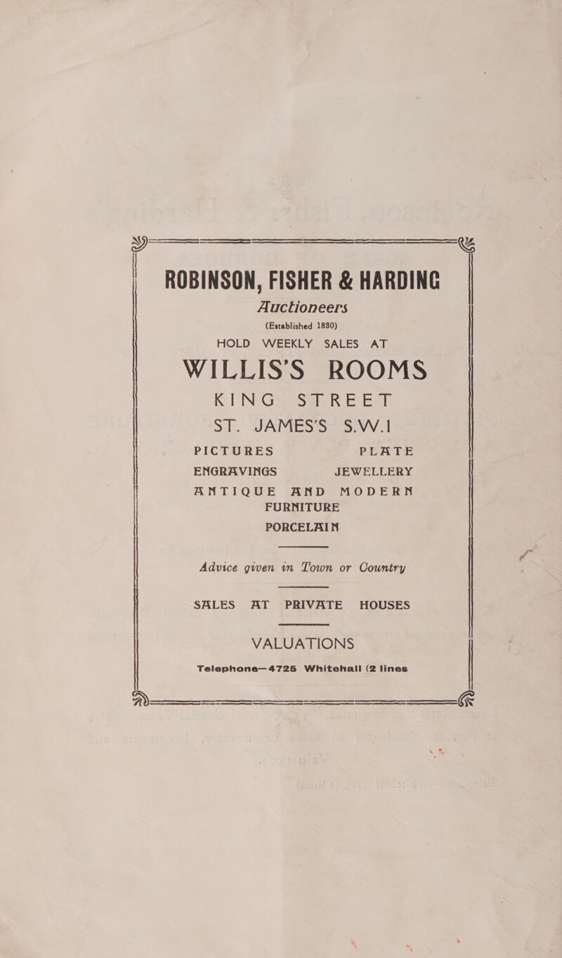   : ROBINSON, FISHER &amp; HARDING Auctioneers (Established 1830) HOLD WEEKLY SALES AT WILLISS ROOMS KING STREET ST. JAMES’S S.W.I   ' PICTURES PLATE | ENGRAVINGS JEWELLERY ANTIQUE AND MODERN FURNITURE PORCELAIN ne a ETS  Advice given in Town or Country  SALES AT PRIVATE HOUSES  VALUATIONS > ce MM Ee   