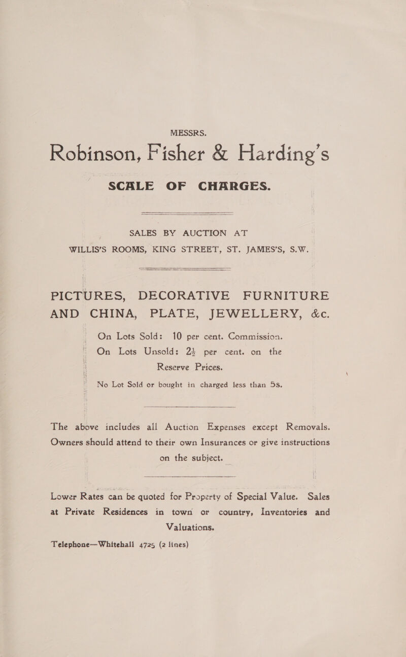 MESSRS. Robinson, Fisher &amp; Harding’s SCALE OF CHARGES.  SALES BY AUCTION AT WILLIS’S ROOMS, KING STREET, ST. JAMES’S, S.W. PICTURES, DECORATIVE FURNITURE AND CHINA, PLATE, JEWELLERY, &amp;c. On Lots Sold: 10 per cent. Commission. On Lots Unsold: 23 per cent. on the Reserve Prices. No Lot Sold or bought in charged less than 5s. The above includes all Auction Expenses except Removals. Owners should attend to their own Insurances or give instructions on the subject. Lower Rates can be quoted for Property of Special Value. Sales at Private Residences in town or country, Inventories and Valuations. Telephone—Whitehall 4725 (2 lines)