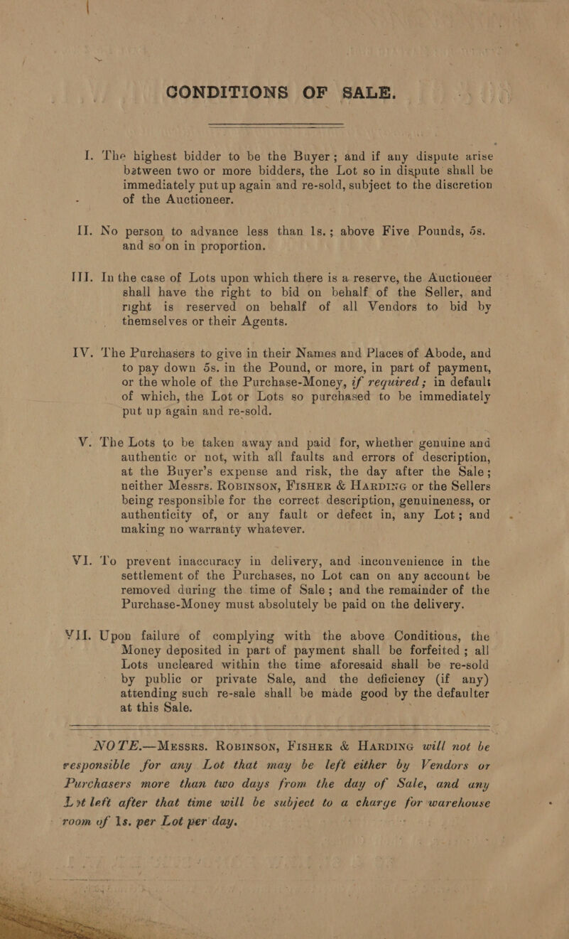 CONDITIONS OF SALE.  I. The highest bidder to be the Buyer; and if any dispute arise batween two or more bidders, the Lot so in dispute shall be immediately put up again and re-sold, subject to the discretion of the Auctioneer. II. No person to advance less than 1s.; above Five Pounds, os. and so on in proportion. ITI. In the case of Lots upon which there is a reserve, the Auctioneer shall have the right to bid on behalf of the Seller, and — right is reserved on behalf of all Vendors to bid by themselves or their Agents. IV. ‘he Purchasers to give in their Names and Places of Abode, and to pay down 5s. in the Pound, or more, in part of payment, or the whole of the Purchase-Money, if required; in default of which, the Lot or Lots so purchased to be immediately put up again and re-sold. V. The Lots to be taken away and paid for, whether genuine and authentic or not, with all faults and errors of description, at the Buyer’s expense and risk, the day after the Sale; neither Messrs. Ropinson, FisHeR &amp; Harprne or the Sellers being responsible for the correct. description, genuineness, or authenticity of, or any fault or defect in, any Lot; and making no warranty whatever. VI. To prevent inaccuracy in delivery, and inconvenience in the settlement of the Purchases, no Lot can on any account be removed during the time of Sale; and the remainder of the Purchase-Money must absolutely be paid on the delivery. YII. Upon failure of complying with the above Conditions, the | . Money deposited in part of payment shall be forfeited ; all Lots uncleared within the time aforesaid shall be re-sold by public or private Sale, and the deficiency (if any) attending such re-sale shall be made good by the defaulter at this Sale.    NOTE.—M«essrs. Rozinson, Fisuer &amp; Harpine will not be responsible for any Lot that may be left either by Vendors or Purchasers more than two days from the day of Sale, and any Lot lett after that time will be subject to a charge for warehouse - room of 1s. per Lot per day. meat § 