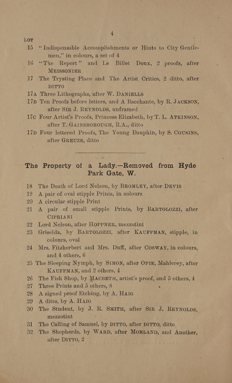 17 ‘‘ Indispensable Accomplishments or Hints to City Gentle- men,” in colours, a set of 4 , “The Report” and Le Billet Doux, 2 proofs, after MEISSONIER The Trysting Place and The Artist Critics, 2 ditto, after - DITTO after SIR J. REYNOLDS, unframed after T.. GAINSBOROUGH, R.A., ditto after GREUZE, ditto 18 19 20 al 2 WO’ BW DW Oo On GS Park Gate, W. The Death of Lord Nelson, by BROMLEY, after DEVIS A pair of oval stipple Prints, in colours - A circular stipple Print A pair of small stipple Prints, by BARTOLOZZI, after CIPRIANI Lord Nelson, after HOPPNER, mezzotint Griselda, by BARTOLOZZI, after KAUFFMAN, stipple, in colours, oval Mrs. Fitzherbert and Mrs. Duff, after COSWAY, in ae and 4 others, 6 KAUFFMAN, and 2 others, 4 The Fish Shop, by MACBETH, artist’s proof, Bnd é others, 4 Three Prints and 5 others, 8 | . A signed proof Etching, by A. HAIG A ditto, by A.-HAIG The Student, by J. R. SMITH, after SIR J. REYNOLDs, mezzotint The Calling of Samuel, by DITTO, after DITTO, ditto The Shepherds, by WARD, after MORLAND, and Another, after Dirro, 2