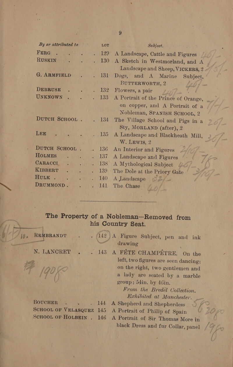 FERG . , 2 © 4129 RUSKIN : ‘ 6 130 G. ARMFIELD . . 131 DEBRUSE . 3 id py UNKNOWN . y a bao DUTCH SCHOOL ; . 134 BEERS 34 . : ie boo DUTCH SCHOOL . AL HOLMES : : YS CARACCL . ‘ a Bate) KIBBERT ‘ Miebod EULER. F } pu tO) wee DRUMMOND. . . 141 Subject, A Landscape, Cattle and Figures A Sketch in Westmorland, and A Landscape and Sheep, VICKERS, 2 BUTTERWORTH, 2 Flowers, a pair A Portrait of the Prince of Orange on copper, and A Portrait of a Nobleman, SPANISH SCHOOL, 2 The Village School and Pigs in a Sty, MORLAND (after), 2 A Landscape and Blackheath Mill, W. LEWIS, 2 An Interior and Figures A Landscape and Figures A Mythological Subject The Dole at the Priory Gate A Landscape 9° 2-/« The Chase  gf _ j Rs SS Ee ew y Fis REMBRANDT dis is Gees DANO REG 143 £ Ld rs oe BOUCHER, : wv 144. SCHOOL OF VELASQUEZ 145 SCHOOL OF HOLBEIN . 146 drawing A FETE CHAMPETRE. On the left, two figures are seen dancing; on the right, two gentlemen and a lady are seated by a marble group; d4in. by 46in. From the Bredel Collection. Exhibited at Manchester. — A Shepherd and Shepherdess <) / ~ A Portrait of Philip of Spain U A Portrait of Sir Thomas More in black Dress and fur Collar, panel