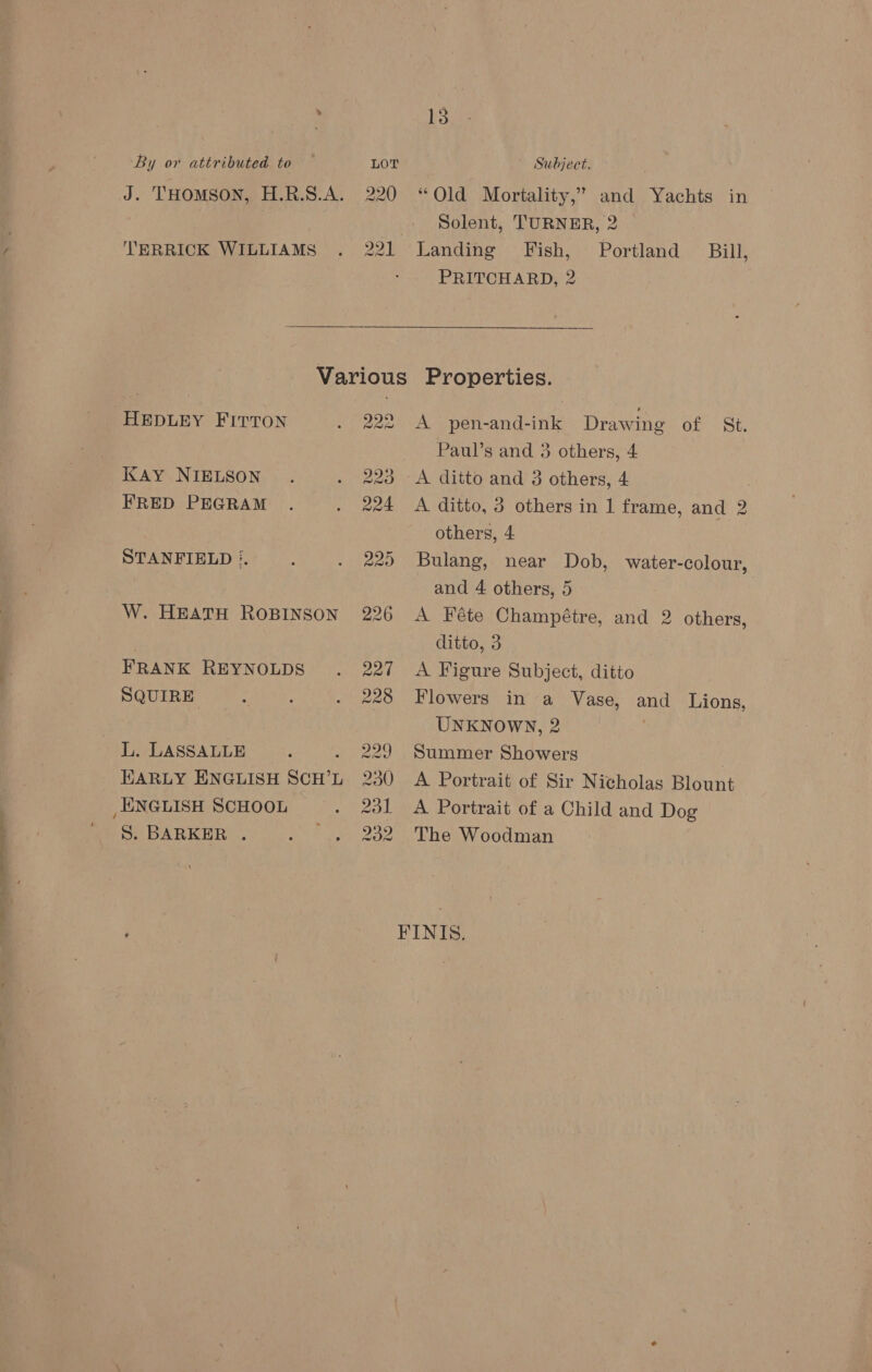 See, S. BARKER . TERRICK WILLIAMS PPD) Various HEDLEY Frrron 222 KAY NIELSON BQO FRED PEGRAM 224 STANFIELD i. 220 W. HEATH ROBINSON 226 FRANK REYNOLDS Bat SQUIRE 228 L. LASSALLE eee EARLY ENGLISH SCH’L 230 _ENGLISH SCHOOL 231 Solent, TURNER, 2 Landing Fish, Portland Bill PRITCHARD, 2 9 Properties. A pen-and-ink Drawing Of St. Paul’s and 3 others, 4 A ditto and 3 others, 4 A. ditto, 3 others in 1 frame, and 2 others, 4 Bulang, near Dob, water-colour, and 4 others, 5 A Féte Champétre, and 2 others, ditto, 3 | A Figure Subject, ditto Flowers in a Vase, and Lions, UNKNowN, 2 . Summer Showers A Portrait of Sir Nicholas Blount A Portrait of a Child and Dog The Woodman