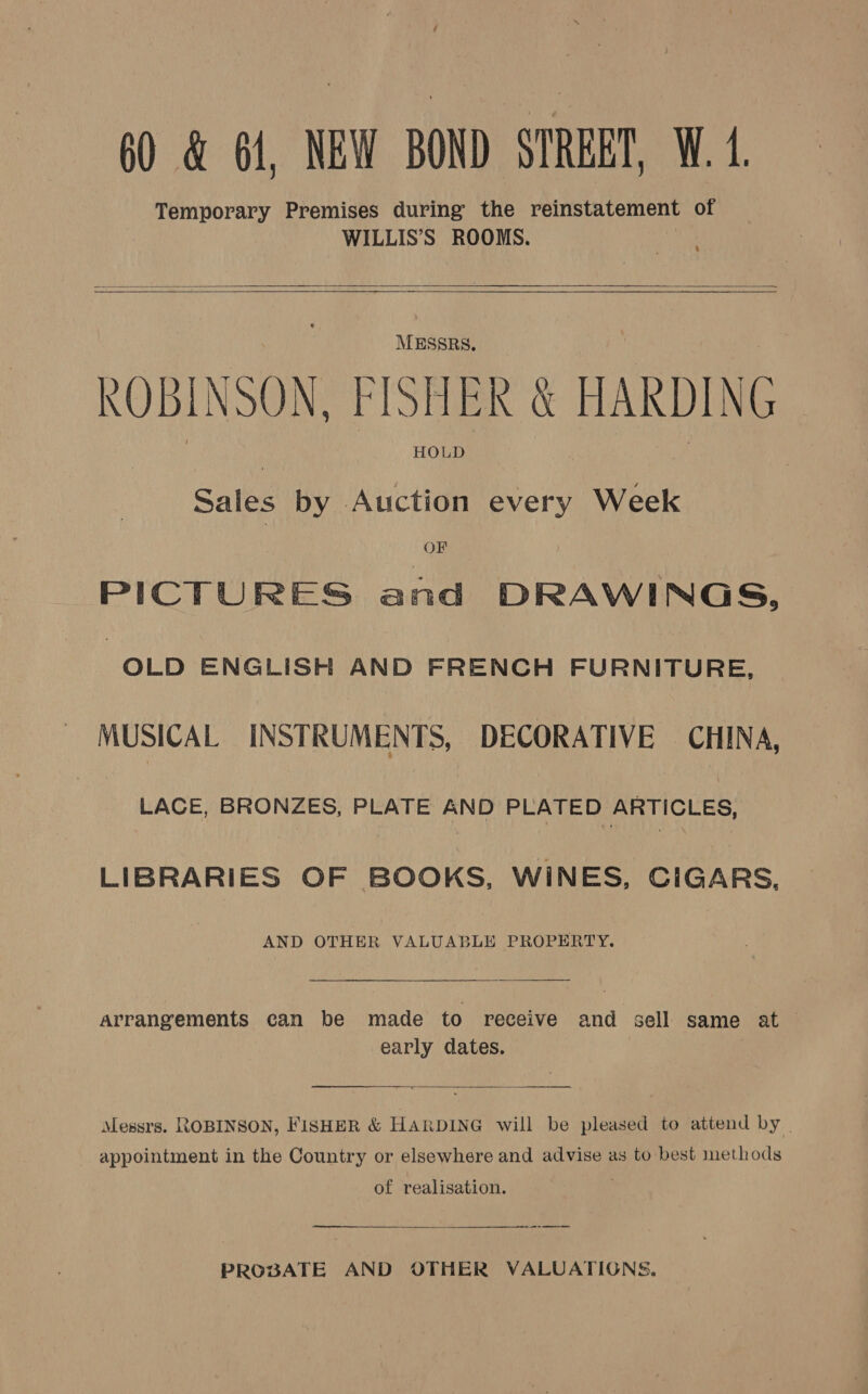 60 &amp; 61, NEW BOND STREET, W. 1. Temporary Premises during the reinstatement of WILLIS’S ROOMS.     MESSRS. ROBINSON, FISHER &amp; HARDING Sales by Auction every Week OF PICTURES and DRAWINGS, ? OLD ENGLISH AND FRENCH FURNITURE, MUSICAL INSTRUMENTS, DECORATIVE CHINA, | LACE, BRONZES, PLATE AND PLATED ARTICLES, LIBRARIES OF BOOKS, WINES, CIGARS, AND OTHER VALUABLE PROPERTY. Arrangements can be made to receive and sell same at — early dates.   Messrs. ROBINSON, FISHER &amp; HARDING will be pleased to attend by appointment in the Country or elsewhere and advise as to best methods of realisation. ——_———  PROBATE AND OTHER VALUATIONS.