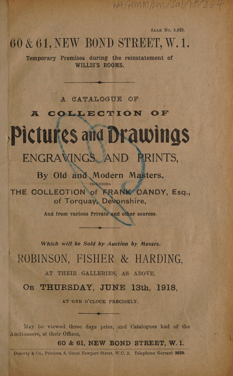  es wee ; ait) Wey bald Pes a ore Uf LN PEE gah Dee Eee AS NOR UD foe aaa ah On te nN an rSA ALE LEN 0 te bal BP ee } vi? \ Pee Lee | ie hire SALE No. 5, 629. 60 &amp; 64, NEW BOND STREET, Wak Temporary — Premises during the reinstatement of Wias ROOMS.   Ss ‘ ‘4 7 — “pe St ES Ta PY ns oO eee SS ae ee ere “ oy a Series apg mip rage ee ra ante oa Le a. ee oie Cea ee See es) eS at &gt; B CATALOGUE OF rae unmet — b 254 AB sig, na ae OF Pi clues aiid Drawings _ENGRAY N cS. a       onshire, And from various Private’ Sand other sources.  Re Which will be Sold by Auction by Messrs. Bi  ROBINSON, FISHER &amp; HARDING AT THEIR GALLERIES, AS ABOVE, a On THURSDAY, JUNE 13th, ‘1918, AT ONE. 0’ CLOCK PRECISELY. -  May be viewed. three days Prise a and Catalogues had of a Auctioneers, at their Offices, _ Doherty &amp; Co., Printers, 6, de Newport Street, W.C, 2, Telephone Gerrard 3689. 