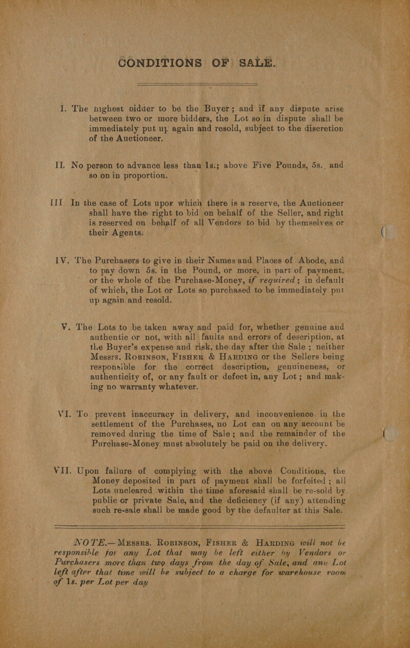  GONDITIONS OF SALE.  J. The highest pidder to bé the Buyer; and if any dispute arise between two or more bidders, the Lot so in dispute shall be immediately put uz again and resold, subject to the discretion of the Auctioneer. Il. No person to advance less. than Las; 3; above Five Pounds, 5s., and so on in PEORGEU ON, ; fl In ies case of Lots upor whic there is a reserve, the Auctioneer shall have the: right to bid on behalf of the Seller, and right is reserved on behalf of all Vendors to bid by Chanel or their Agents. IV. The Purchasers to give in their Names and Places of Abode, and to pay down ds. in the Pound, or more, in part of payment, or the whole of the Purchase-Money, ¢f reguired; in default of which, the Lot or Lots so purchased to be immediately put up again. ‘and resold. authentic or not, with all faults and errors of description, at the Buyer’s expense and risk, the day after the Sale ; neither Messrs. Rospinson, FisHer &amp; Harpine or the Sellers being responsible for the correct description, genuineness, or authenticity of, or any fault or defect i ae anny Lot; and mak- ing no ety whatever. ¥ VI. To prevent inaccuracy in delivery, and inconvenience in the settlement of the Purchases, no Lot can on any account be removed during the time of Sale; and the remainder of the ' Purchase- -Money must absolutely be paid on the ‘appa y ral VII. Upon failure of shendn. with | ‘the ert Conditions, the Money deposited in part of payment shall be forfeited ; all public or private Sale, and the deficiency (if any) attending such re-sale shall be made good by the defaulter at this Sale.  NOTE.— Messrs. Rosinson, Fisher &amp; Harpine will not be responsible for any Lot that may be left either by Vendors or Purchasers more than two days from the day of Sale, and any Lot left after that time will be si ines to a charge for warehouse room - of 1s. per Lot per day  { ‘ 4 ee Le Line we Ke yin } tC Sa Ay Pies ops a er ae Se  ps * y = Se a Oe ics ae * 