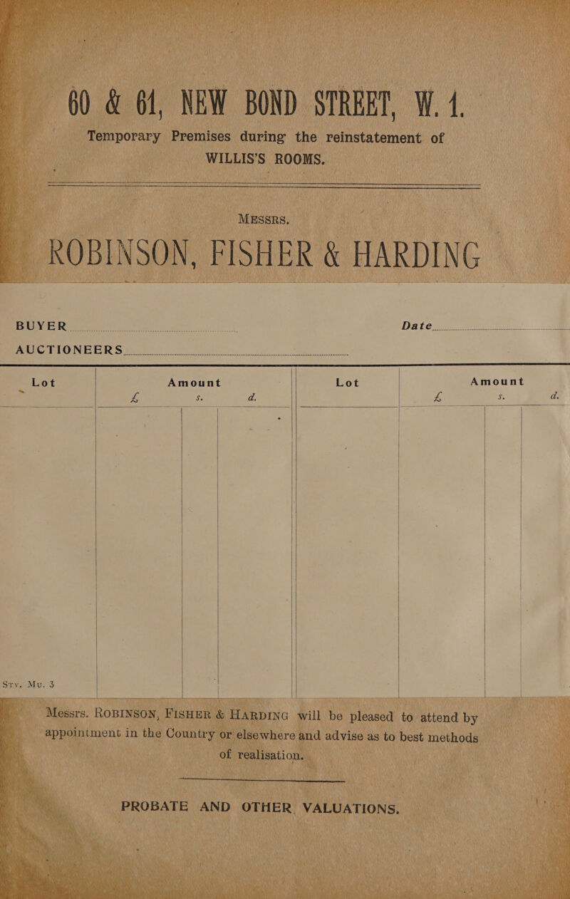  60 &amp; 61, NEW BOND STREET, W.4, i; _ Temporary Premises during the reinstatement of WILLIS'S ROOMS.    MESSRS. _ ROBINSON, FISHER &amp; HARDING SS pe ae a 5 eS  Rae oie ry ery ty he a Daten eee... eR RDE RENE Foie Ee eee Pe el me Lot Amount Lot Amount és es cs d. . &amp; it a d.             Sipe we 3 i Messrs. ROBINSON, FIsHeR &amp; HARDING will be pleased to attend by ; appoiniment in the Country or elsewhere and advise as to best methods of realisation. : PROBATE AND OTHER. VALUATIONS, 