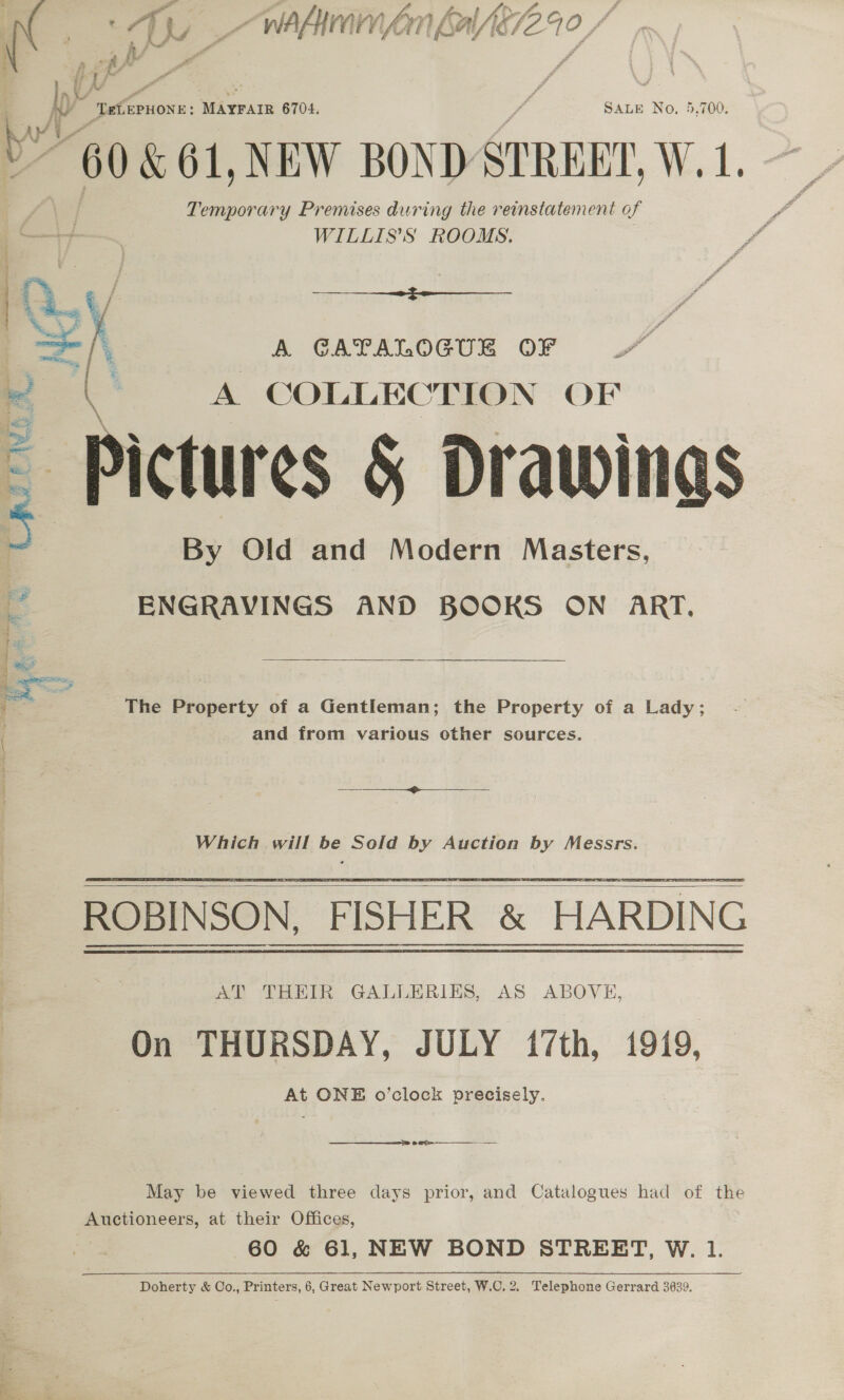  ~ Pa f SN ff. f Ape f. pr: TetiepHONE: MAYFAIR 6704. SALE No, 5.700. 60 &amp; 61, NEW BOND STREEY, W. 1, Temporary Premises during the reinstatement of WILLIS’S ROOMS.  Sh A CATALOGUE OF ! ( A COLLECTION OF Pictures &amp; Drawings 5 By Old and Modern Masters,  a ENGRAVINGS AND BOOKS ON ART. z The Property of a Gentleman; the Property of a Lady; and from various other sources. oso ee Which will be Sold by Auction by Messrs.  AT THEIR GALLERIES, AS ABOVE, On THURSDAY, JULY 17th, 1919, At ONE o’clock precisely.  oes ———__ May be viewed three days prior, and Catalogues had of the Auctioneers, at their Offices, 60 &amp; 61, NEW BOND STREET, W. 1. Doherty &amp; Co., Printers, 6, Great Newport Street, W.C. 2. Telephone Gerrard 3639.