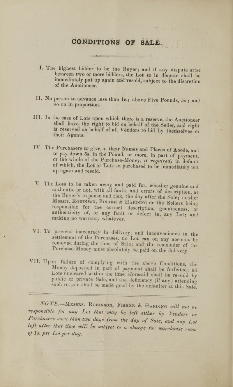 CONDITIONS OF SALE.  Se SS ————  I. The highest bidder to be the Buyer; and if any dispute arise between two or more bidders, the Lot so in dispute shall be immediately put up again and-resold, subject to the discretion of the Auctioneer. II. No person to advance less than 1s.; above Five Pounds, 5s.; and so on in proportion. III. In the case of Lots upon which there is a reserve, the Auctioneer shall have the right to bid on behalf of the Seller, and right is reserved on behalf of all Vendors to bid by themselves or their Agents. IV. The Purchasers to give in their Names and Places of Abode, and to pay down 5s. in the Pound, or more, in part of payment, or the whole of the Purchase-Money, if required; in default of which, the Lot or Lots so purchased to be immediately put up again and resold. V. The Lots to be taken away and paid for, whether genuine and authentic or not, with all faults and errors. of description, at the Buyer’s expense and risk, the day after the Sale; neither Messrs. Rosinson, Fisuer &amp; Harpine or the Sellers being responsible for the correct description, genuineness, or authenticity of, or any fault or defect in, any Lot; and making no warranty whatever. VI. To prevent inaccuracy in delivery, and inconvenience in the settlement of the Purchases, no Lot can on any account be removed during the time of Sale; and the remainder of the Purchase-Money must absolutely be, paid on the delivery. VII. Upon failure of complying with the above Conditions, the Money deposited in part of payment shall be forfeited; all Lots uncleared within the time aforesaid shall be re-sold by public or private Sale, and the deficiency (if any) attending such re-sale shall be made good by the defaulter at this Sale.     NOTE.—Merssrs. Roginson, FisHer &amp; Harpine will not be responsible for any Lot that may be left either by Vendors or Purchasers move than two days from the day of Sale, and any Lot left after that time wii 4e subject to a charge for warehouse room of 1s. per Lot per day.