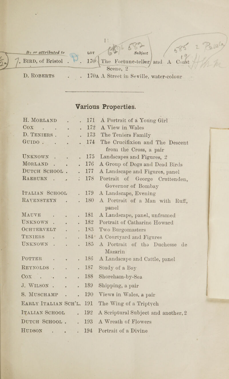 | \ we : o , Ps > - ere : ' y, A (Ror bbe fet 3. FY \ Pi } f  D. ROBERTS : . 1704 A Street in Seville, water-colour Various Properties. H. MORLAND : . 171 A Portrait of a Young Girl COx . : ; . 172 A View in Wales D. TENIERS . : . 173 The Teniers Family GUIDO . : . . 174 The Crucifixion and The Descent from the Cross, a pair UNKNOWN ._.. . 175 Landscapes and Figures, 2 MORLAND . . . 176 A Group of Dogs and Dead Birds DUTCH SCHOOL . . 177 A Landscape and Figures, panel RAEBURN . : ; 178 Portrait of George Cruttenden, Governor of Bombay ITALIAN SCHOOL . 179 A Landscape, Evening - RAVENSTEYN . 180 A Portrait of a Man with Ruff, panel MAUVE ; : . 181 A Landscape, panel, unframed UNKNOWN . ; . 182 Portrait of Catharine Howard S OCHTERVELT . . 183 Two Burgomasters TENIERS . : . 184° A Courtyard and Figures UNKNOWN . : . 185 A Portrait of the Duchesse de Mazarin POTTER : : . 186 <A Landscape and Cattle, panel REYNOLDS . : . 187 Study of a Boy SOx. .. ‘ : . 188 Shoreham-by-Sea J. WILSON . ; . 189 Shipping, a pair S. MUSCHAMP . . 190 Views in Wales, a pair Earuy ITALIAN ScuH’L. 191 The Wing of a Triptych ITALIAN SCHOOL » 192 A Scriptural Subject and another, 2 DUTCH SCHOOL . . 193 A Wreath of Flowers HuDSON . ‘ . 194 Portrait of a Divine