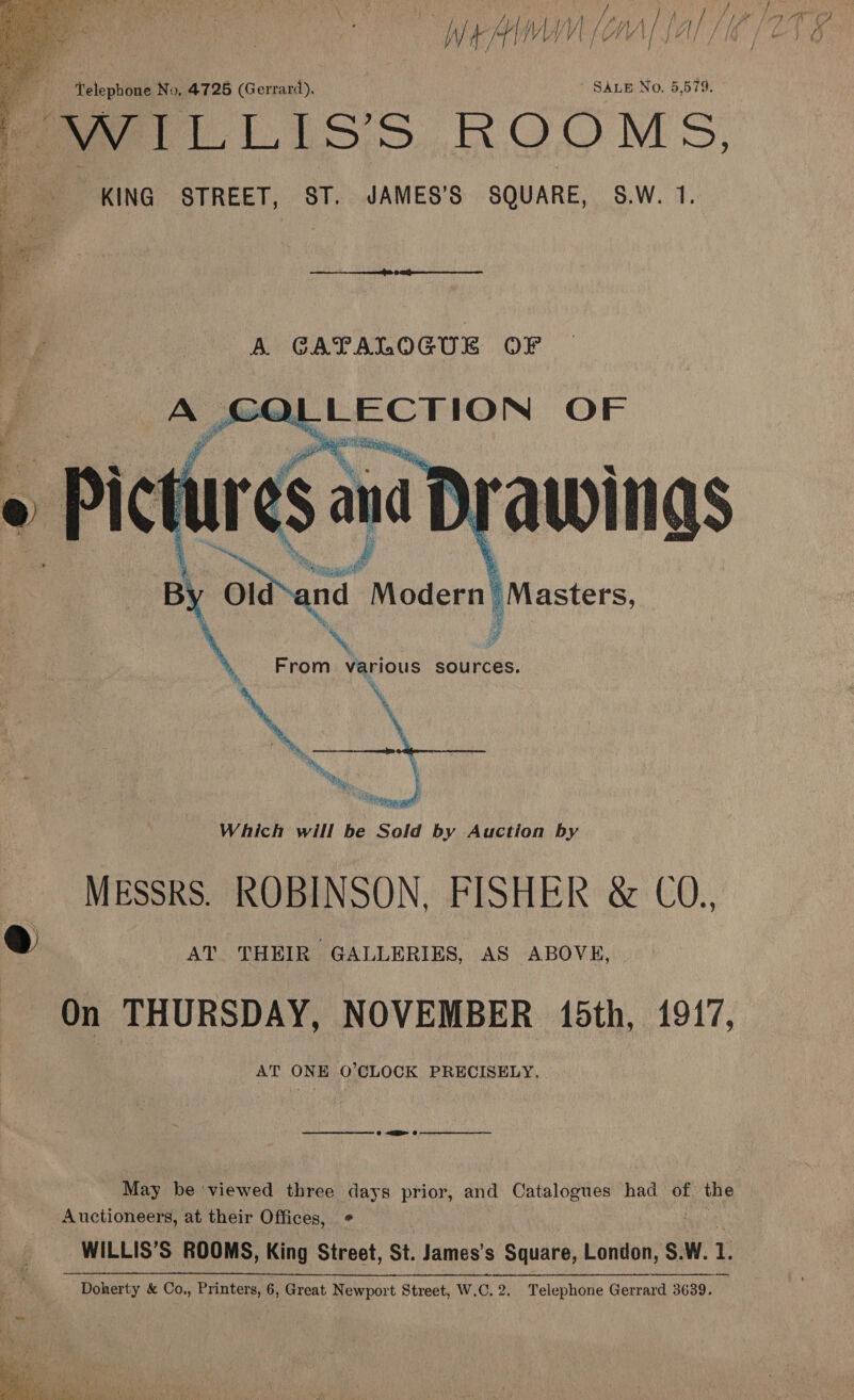  ‘7 Telephone No, 4725 (Gerrard). SALE No. 5,579. f Seti Liss ROOMS, KING STREET, ST. JAMES'S SQUARE, S.W. 1.      ca A GAPALOGUE OF A COLLECTION OF B Oiand Modern’ Masters, \ From various sources. Which will be Sold by Auction by MESSRS. ROBINSON, FISHER &amp; CO., @ AT THEIR GALLERIES, AS ABOVE, On THURSDAY, NOVEMBER 15th, 1917, AT ONE O’CLOCK PRECISELY.» mere QI Grr May be viewed three days prior, and Catalogues had of. the Auctioneers, at their Offices, ¢ WILLIS’S ROOMS, King Street, St. James’s Square, London, S.W. 1. Doherty &amp; Co., Printers, 6, Great Newport Street, W.C. 2. Telephone Gerrard 3639.  