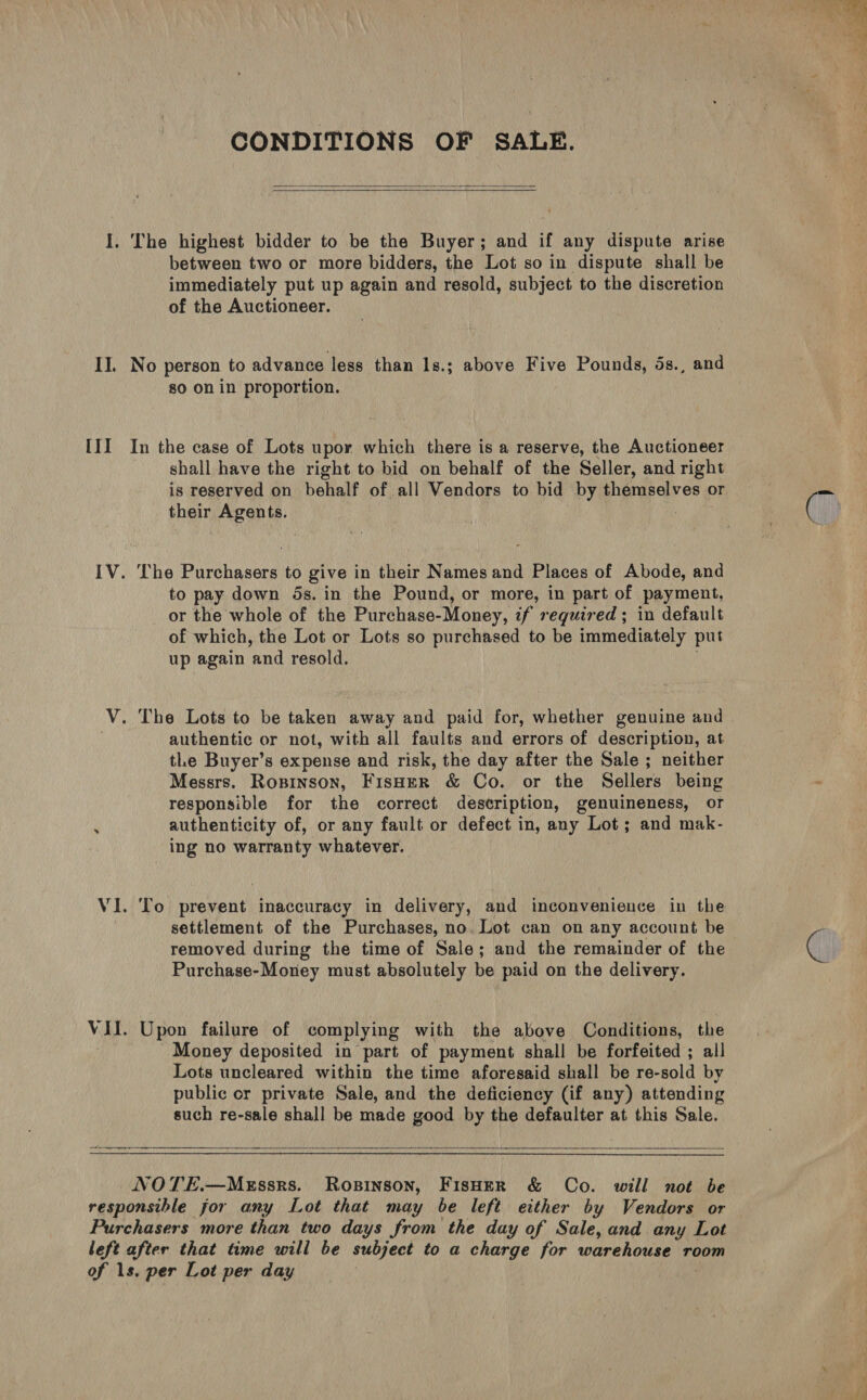 CONDITIONS OF SALE.   I. The highest bidder to be the Buyer; and if any dispute arise between two or more bidders, the Lot so in dispute shall be immediately put up again and resold, subject to the discretion of the Auctioneer. II. No person to advance less than ls.; above Five Pounds, 5s., and so on in proportion. III In the case of Lots upor which there is a reserve, the Auctioneer shall have the right to bid on behalf of the Seller, and right is reserved on behalf of all Vendors to bid by themselves or their Agents. IV. The Purchasers to give in their Names and Places of Abode, and to pay down 5s. in the Pound, or more, in part of payment, or the whole of the Purchase-Money, if required; in default of which, the Lot or Lots so purchased to be immediately put up again ‘and resold. V. The Lots to be taken away and paid for, whether genuine and authentic or not, with all faults and errors of description, at tLe Buyer’s expense and risk, the day after the Sale ; neither Messrs. Ropinson, Fisher &amp; Co. or the Sellers being responsible for the correct description, genuineness, or ‘ authenticity of, or any fault or defect in, any Lot; and mak- ing no warranty whatever. VI. To prevent inaccuracy in delivery, and inconvenience in the settlement of the Purchases, no. Lot can on any account be removed during the time of Sale; and the remainder of the Purchase-Money must absolutely be paid on the delivery. VII. Upon failure of complying with the above Conditions, the Money deposited in part of payment shall be forfeited ; all Lots uncleared within the time aforesaid shall be re-sold by public or private Sale, and the deficiency (if any) attending such re-sale shall be made good by the defaulter at this Sale.  NOTE.—MgEssrs. Ropinson, FisHerR &amp; Co. will not be responsible for any Lot that may be left either by Vendors or Purchasers more than two days from the day of Sale, and any Lot left after that time will be subject to a charge for warehouse room of 1s. per Lot per day * 4