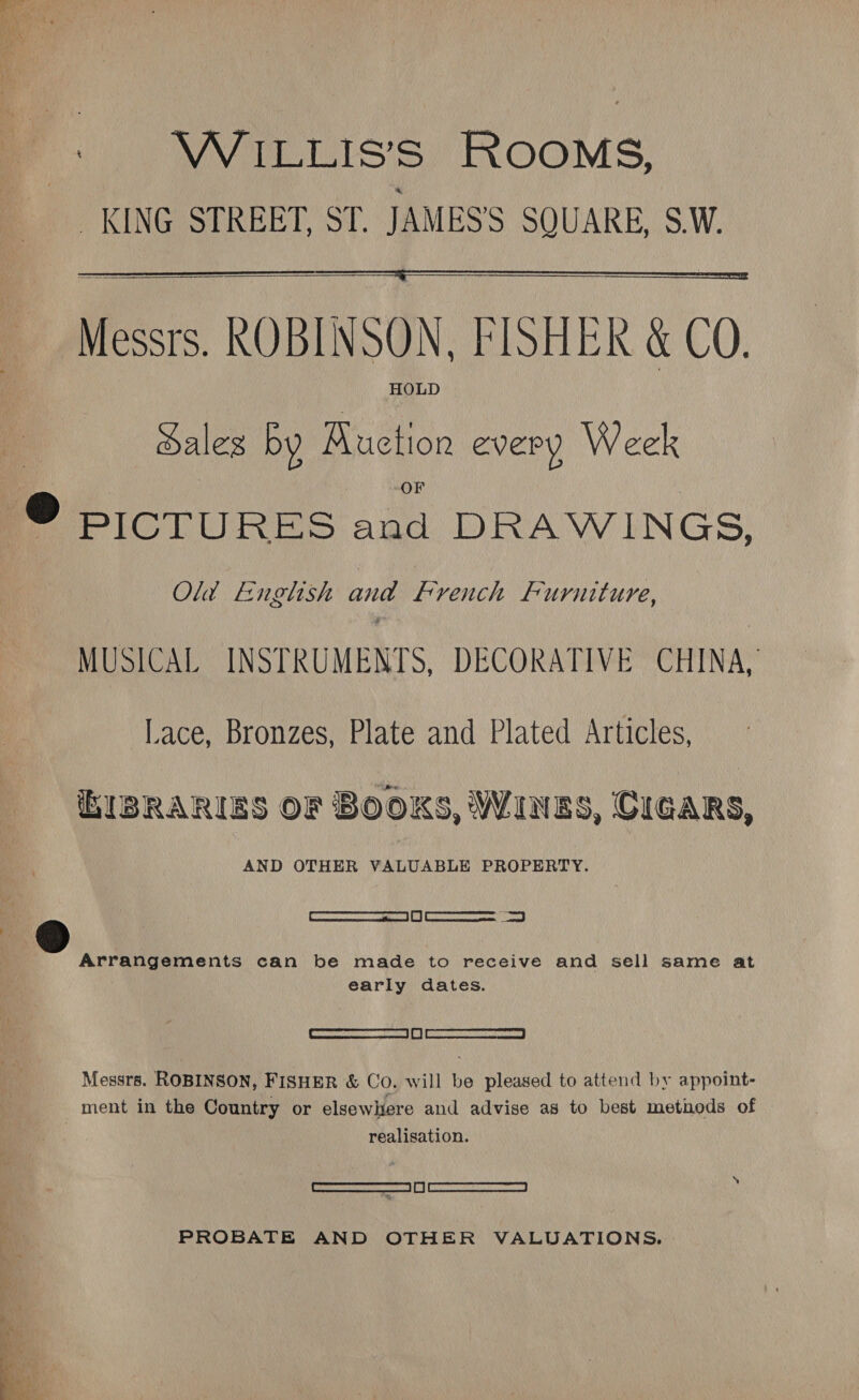 : WiILLIS’S ROOMS, KING STREET, ST. JAMESS SQUARE, S.W.   Messrs. ROBINSON, FISHER &amp; CO. HOLD ales by Auction every Week @ BICTURES and DRAWINGS, Old English and French F uruiture, MUSICAL INSTRUMENTS, DECORATIVE CHINA, Lace, Bronzes, Plate and Plated Articles, hIBRARIES OF BOOKS, WINES, CIGARS, AND OTHER VALUABLE PROPERTY. [ ce a | Gi | Rs Arrangements can be made to receive and sell same at early dates. | SERIALS IRARNGAR P| | ASAT AL Messrs. ROBINSON, FISHER &amp; Co, will be pleased to attend by appoint- ment in the Country or elsewhere and advise as to best methods of realisation. “ Cad PROBATE AND OTHER VALUATIONS.